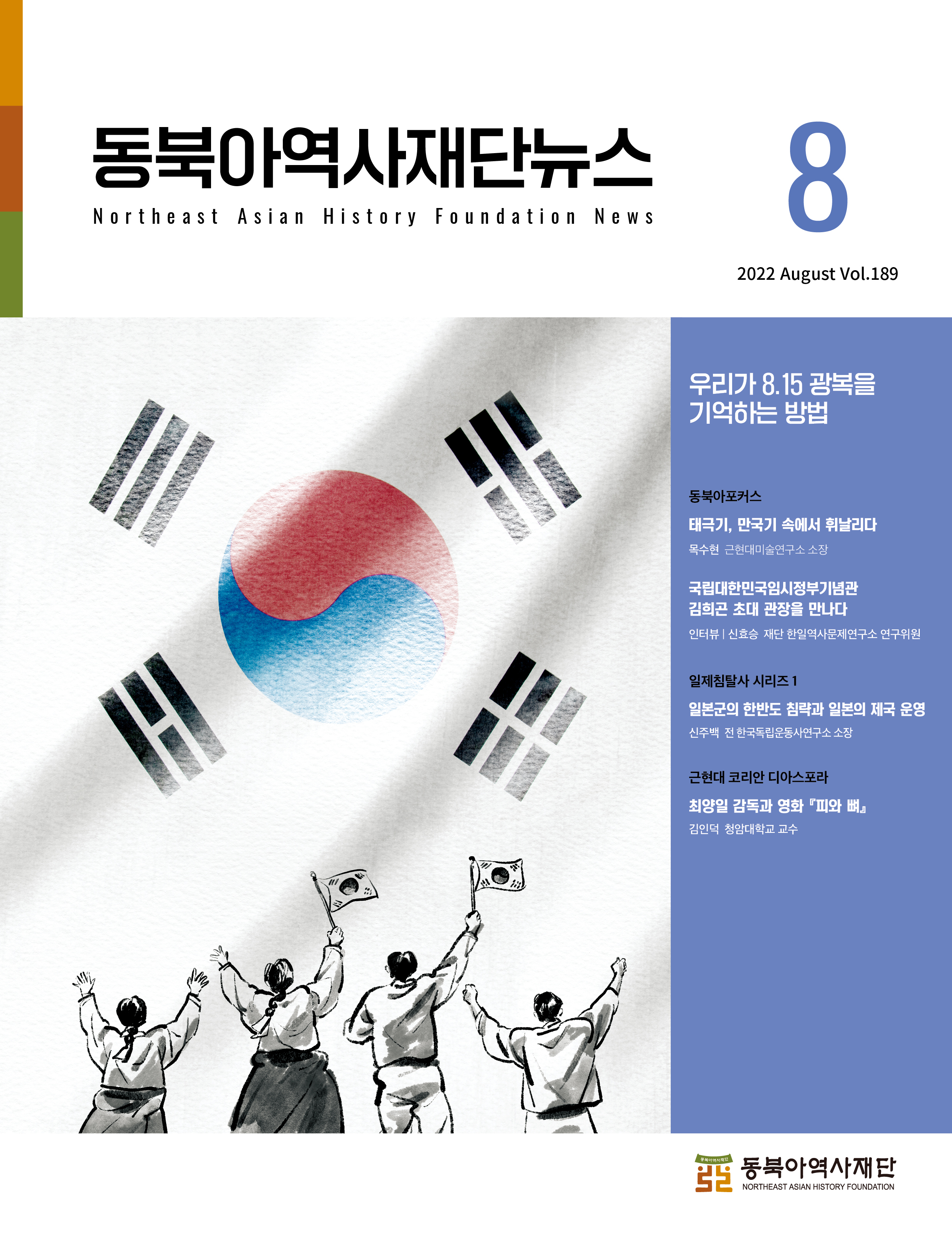 동북아역사재단뉴스 8/Northeast Asian History Foundation News/2022 August Vol.189/우리가 8.15 광복을 기억하는 방법/동북아포커스(태극기, 만국기 속에서 휘날리다-목수현 근현대미술연구소 소장 / 국립대한민국임시정부기념관-김희곤 초대 관장을 만나다/인터뷰 | 신효승 재단 한일역사문제연구소 연구위원)일제침탈사 시리즈 1(일본군의 한반도 침략과 일본의 제국 운영-신주백 전 한국독립운동사연구소 소장) 근현대 코리안 디아스포라(최양일 감독과 영화『피와 뼈』-김인덕 청암대학교 교수)
