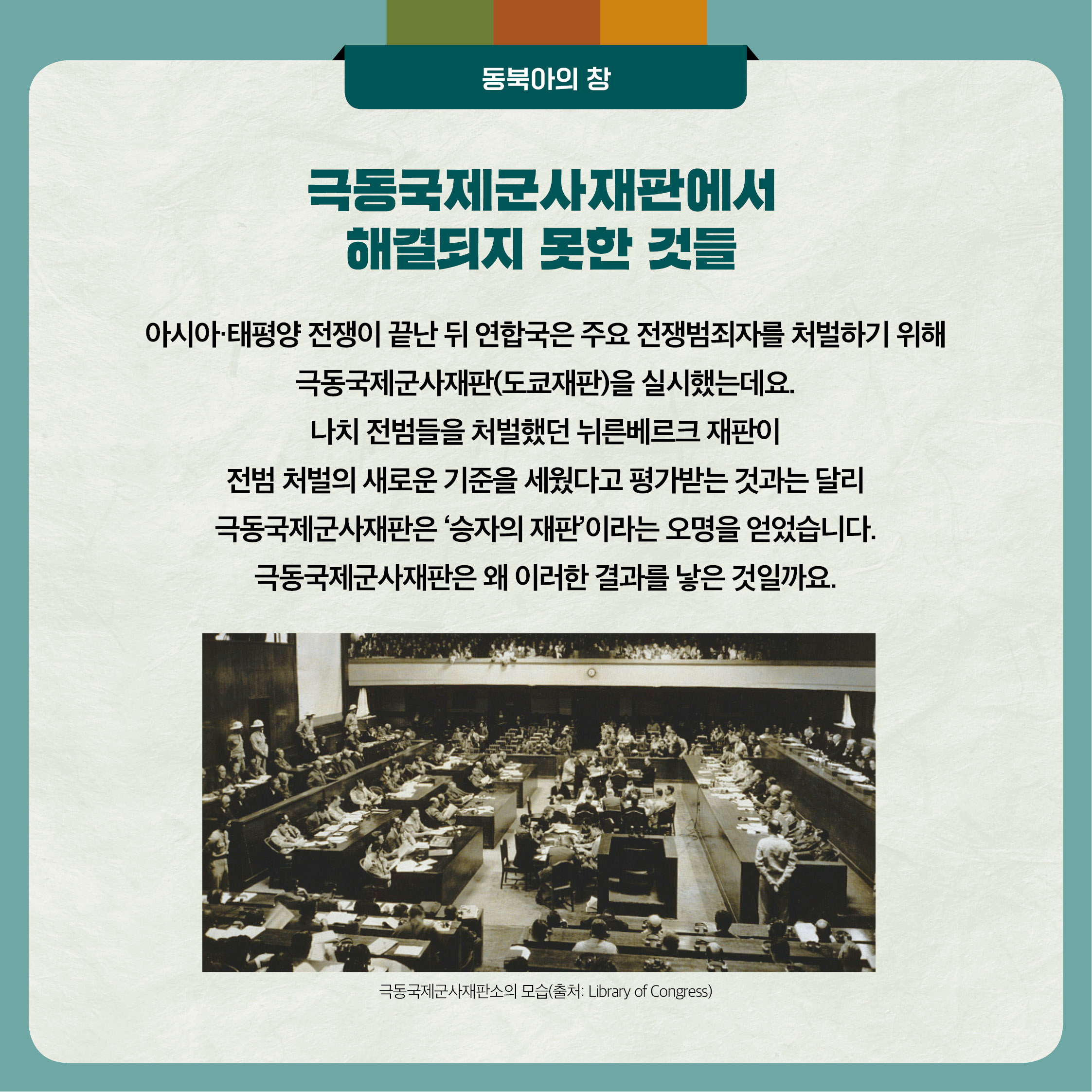2. 극동국제군사재판에서 해결되지 못한 것들 - 아시아 태평양 전쟁이 끝난 뒤 연합국은 주요 전쟁범죄자를 처벌하기 위해 극동국제군사재판(도쿄재판)을 실시했는데요. 나치 전범들을 처벌했던 뉘른베르크 재판이 전범 처벌의 새로운 기준을 세웠다고 평가받는 것과는 달리 극동국제군사재판은 승자의 재판이라는 오명을 얻었습니다. 극동국제군사재판은 왜 이러한 결과를 낳은 것일까요. 