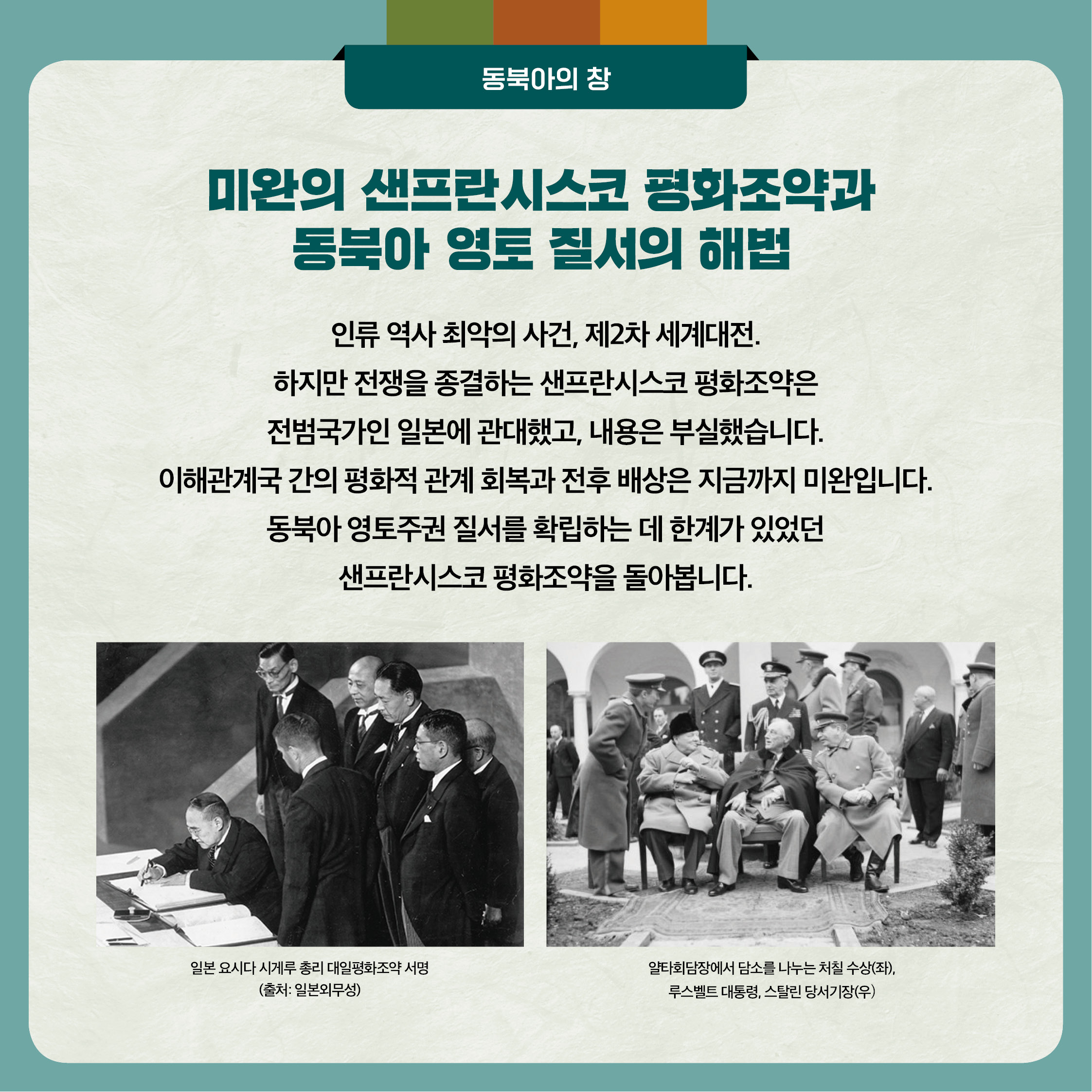 3. 미완의 샌프란시스코 평화조약과 동북아 영토 질서의 해법 - 인류 역사 최악의 사건 제2차 세계대전. 하지만 전쟁을 종결하는 샌프란시스코 평화조약은 전범국가인 일본에 관대했고, 내용은 부실했습니다. 이해관계국 간의 평화적 관계 회복과 전후 배상은 지금까지 미완입니다. 동북아 영토주권 질서를 확립하는 데 한계가 있었던 샌프란시스코 평화조약을 돌아봅니다.