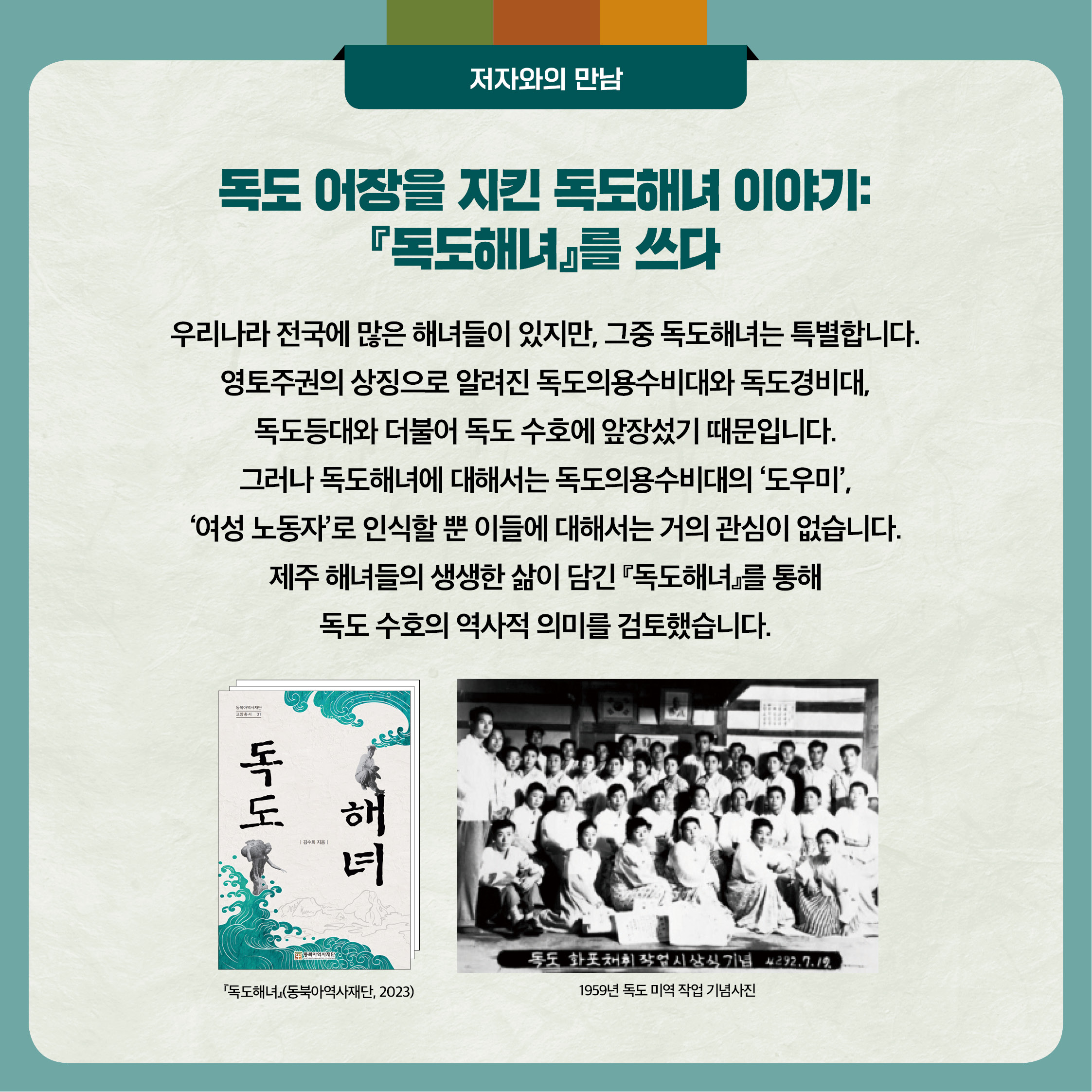 4. 독도 어장을 지킨 독도해녀 이야기 『독도해녀』를 쓰다 - 우리나라 전국에 많은 해녀들이 있지만, 그중 독도해녀는 특별합니다. 영토주권의 상징으로 알려진 독도의용수비대와 독도경비대 독도등대와 더불어 독도 수호에 앞장섰기 때문입니다. 그러나 독도해녀에 대해서는 독도의용수비대의 도우미, 여성 노동자로 인식할 뿐 이들에 대해서는 거의 관심이 없습니다. 제주 해녀들의 생생한 삶이 담긴 『독도해녀』를 통해 독도 수호의 역사적 의미를 검토했습니다.