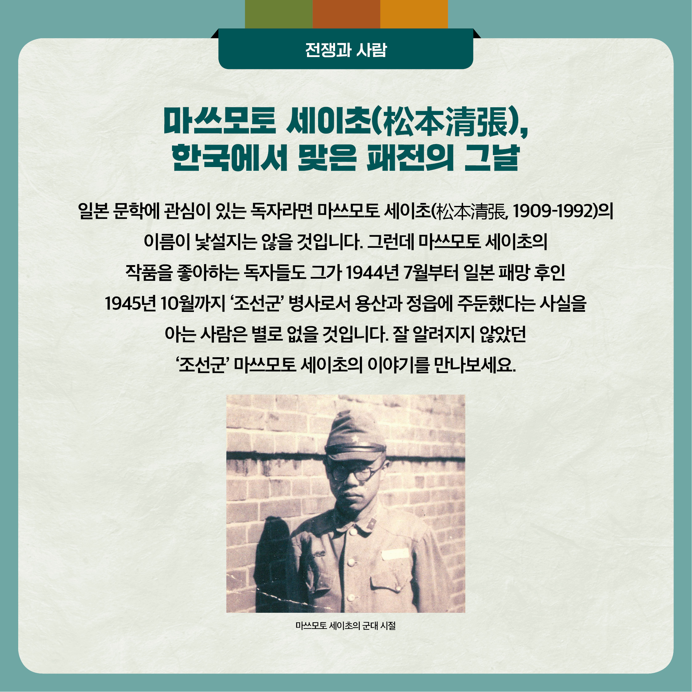 5. 마쓰모토 세이초, 한국에서 맞은 패전의 그날 - 일본 문학에 관심이 있는 독자라면 마쓰모토 세이초(松本清張, 1909-1992)의 이름이 낯설지는 않을 것입니다. 그런데 마쓰모토 세이초의
작품을 좋아하는 독자들도 그가 1944년 7월부터 일본 패망후인 1945년 10월까지 '조선군 병사로서 용산과 정읍에 주둔했다는 사실을 아는 사람은 별로 없을 것입니다. 잘 알려지지 않았던 '조선군' 마쓰모토 세이초의 이야기를 만나보세요.