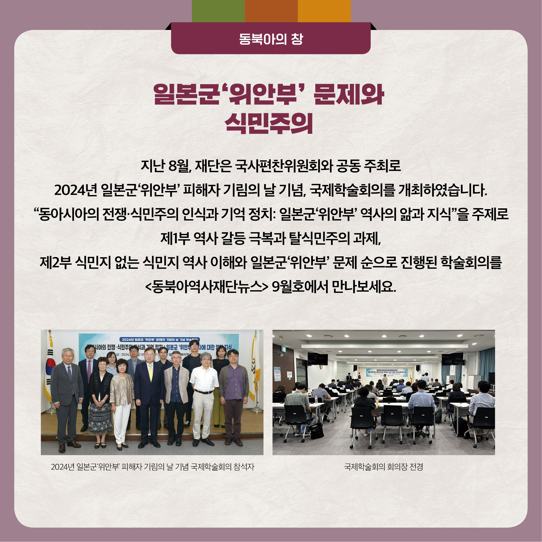 2. 일본군'위안부' 문제와 식민주의 - 지난 8월, 재단은 국사편찬위원회와 공동 주최로 2024년 일본군'위안부' 피해자 기림의 날 기념, 국제학술회의를 개최하였습니다. 동아시아의 전쟁 식민주의 인식과 기억정치 일본군'위안부' 역사의 앎과 지식을 주제로 제1부 역사 갈등 극복과 탈식민주의 과제, 제2부 식민지 없는 식민지 역사 이해와 일본군'위안부' 문제 순으로 진행된 학술회의를 동북아역사재단뉴스 9월호에서 만나보세요.