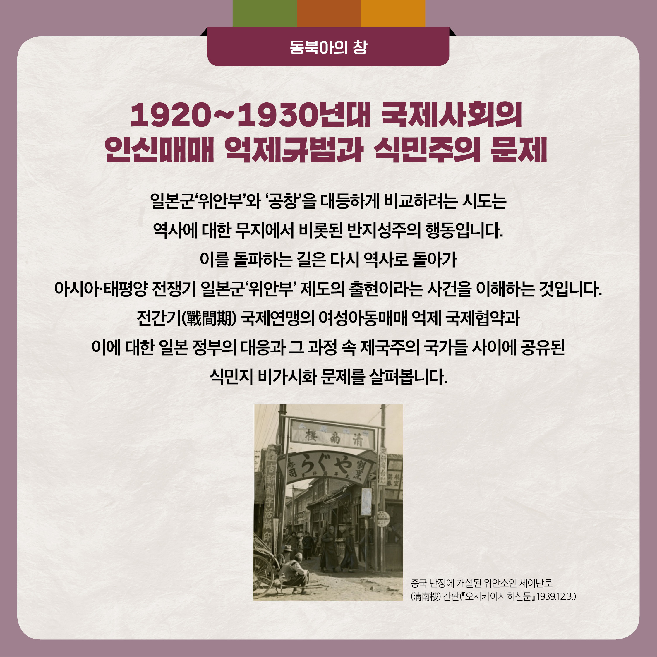 3. 1920~1930년대 국제사회의 인신매매 억제규범과 식민주의 문제 - 일본군'위안부'와 '공창'을 대등하게 비교하려는 시도는 역사에 대한 무지에서 비롯된 반지성주의 행동입니다. 이를 돌파하는 길은 다시 역사로 돌아가 아시아 태평양 전쟁기 일본군'위안부' 제도의 출현이라는 사건을 이해하는 것입니다. 전간기 국제연맹의 여성아동매매 억제 국제협약과 이에 대한 일본 정부의 대응과 그 과정 속 제국주의 국가들 사이에 공유된 식민지 비가시화 문제를 살펴봅니다.