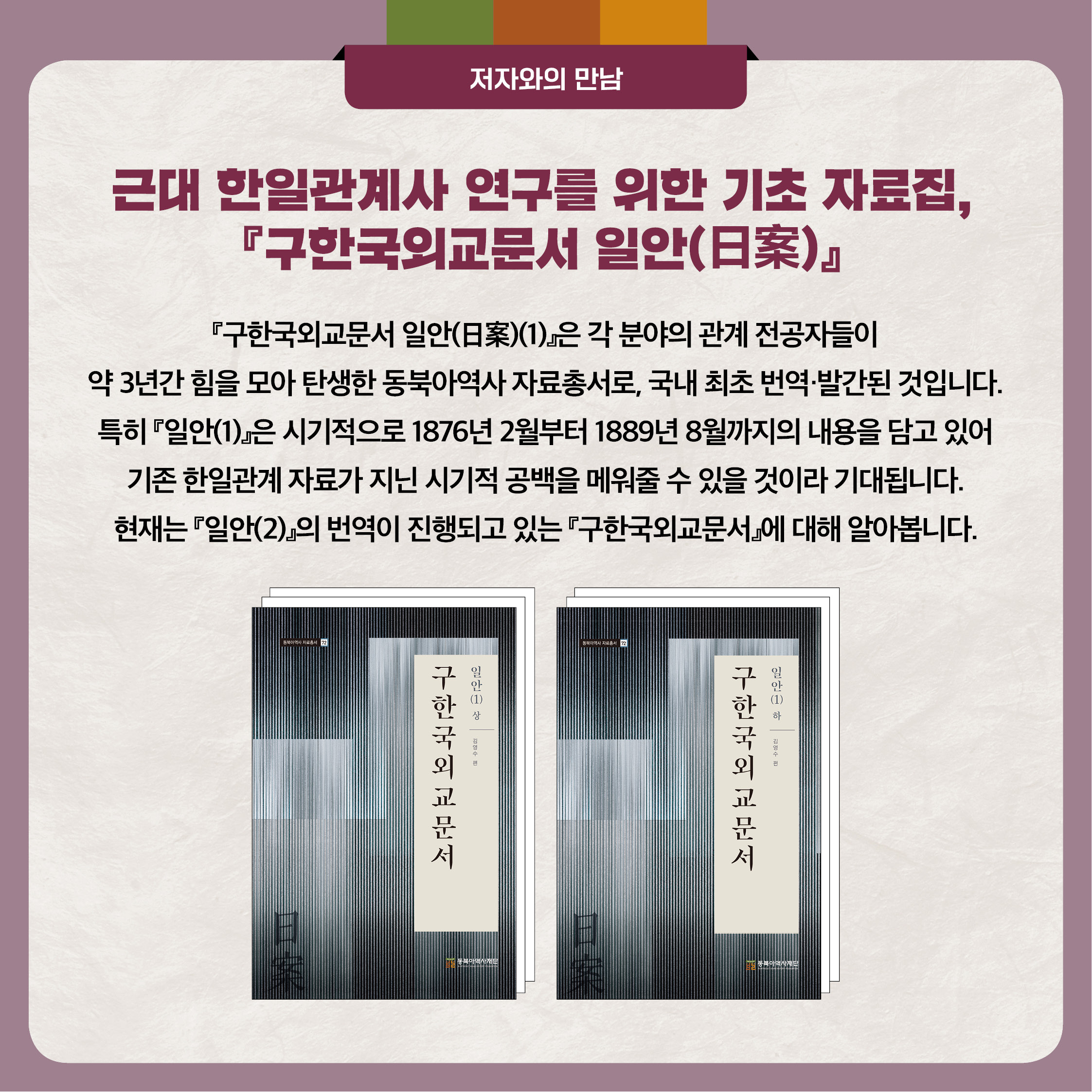 4. 『구한국외교문서 일안(1)』은 각 분야의 관계 전공자들이 약 3년간 힘을 모아 탄생한 동북아역사 자료총서로, 국내 최초 번역 발간된 것입니다. 특히 『일안(1)』은 시기적으로 1876년 2월부터 1889년 8월까지의 내용을 담고 있어 기존 한일관계 자료가 지닌 시기적 공백을 메워줄 수 있을 것이라 기대됩니다. 현재는 『일안(2)』의 번역이 진행되고 있는 『구한국외교문서』에 대해 알아봅니다.