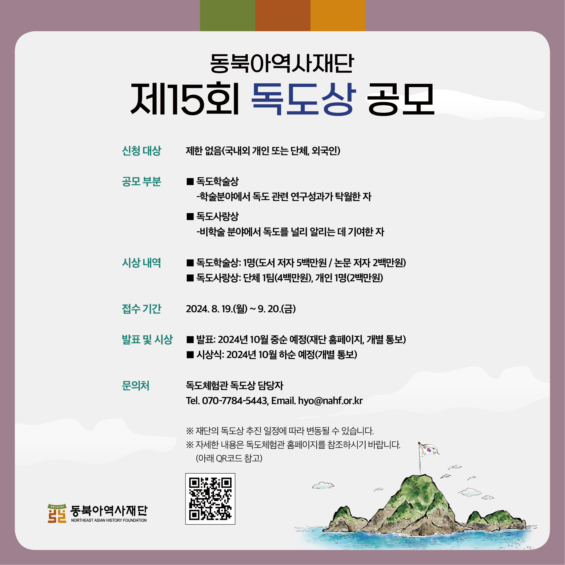 6. 동북아역사재단 제 15회 독도상 공모 - 접수 기간 2024년 8월 19일 (월) ~ 9월 20일 (금) 문의처 독도체험관 독도상 담당자 Tel 070-7784-5443, Email hyo@nahf.or.kr