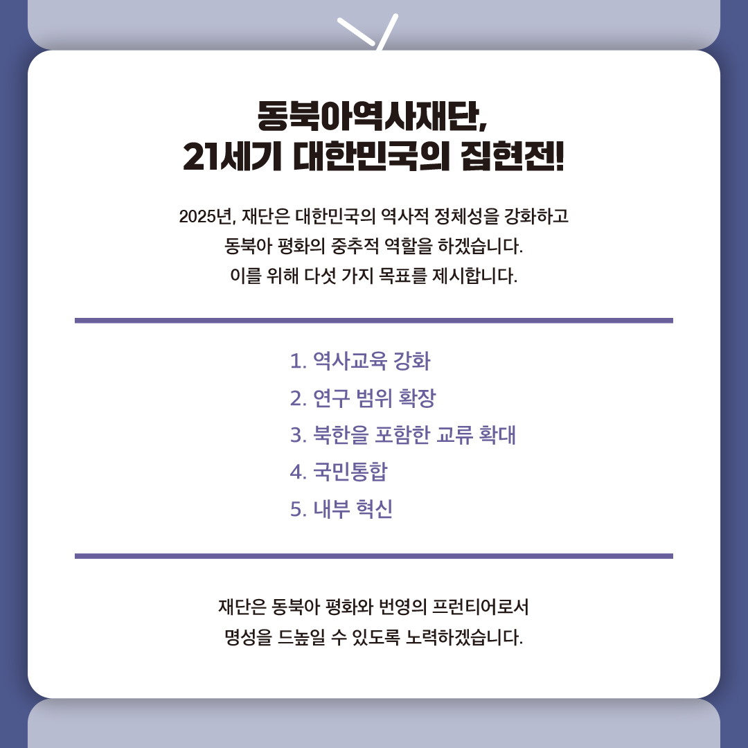 동북아역사재단, 21세기 대한민국의 집현전!

2025년, 재단은 대한민국의 역사적 정체성을 강화하고 동북아 평화의 중추적 역할을 하겠습니다. 이를 위해 다섯 가지 목표를 제시합니다.

1. 역사교육 강화
2. 연구 범위 확장
3. 북한을 포함한 교류 확대
4. 국민통합
5. 내부 혁신

재단은 동북아 평화와 번영의 프런티어로서 명성을 드높일 수 있도록 노력하겠습니다.
