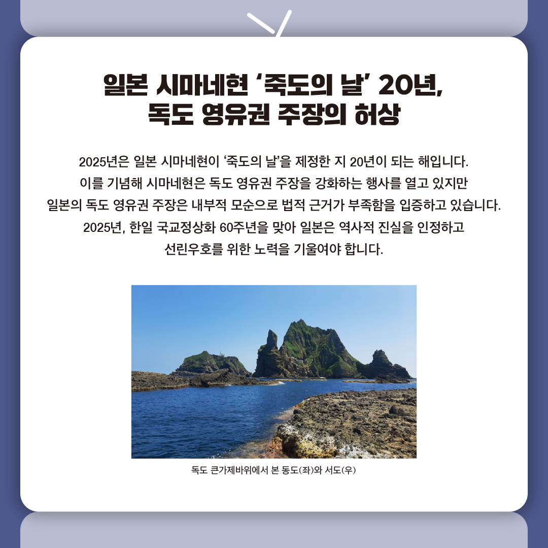 
일본 시마네현 ‘죽도의 날’ 20년, 
독도 영유권 주장의 허상

2025년은 일본 시마네현이 ‘죽도의 날’을 제정한 지 20년이 되는 해입니다.
이를 기념해 시마네현은 독도 영유권 주장을 강화하는 행사를 열고 있지만 
일본의 독도 영유권 주장은 내부적 모순으로 법적 근거가 부족함을 입증하고 있습니다. 
2025년, 한일 국교정상화 60주년을 맞아 일본은 역사적 진실을 인정하고 
선린우호를 위한 노력을 기울여야 합니다.
