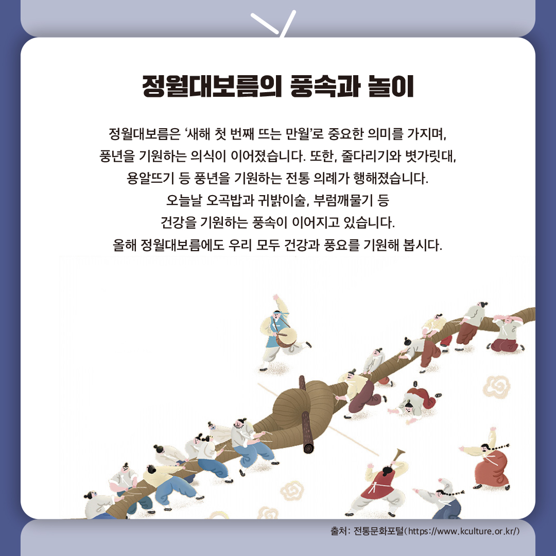 
정월대보름의 풍속과 놀이

정월대보름은 ‘새해 첫 번째 뜨는 만월’로 중요한 의미를 가지며, 
풍년을 기원하는 의식이 이어졌습니다. 또한, 줄다리기와 볏가릿대, 
용알뜨기 등 풍년을 기원하는 전통 의례가 행해졌습니다.
오늘날 오곡밥과 귀밝이술, 부럼깨물기 등 
건강을 기원하는 풍속이 이어지고 있습니다. 
올해 정월대보름에도 우리 모두 건강과 풍요를 기원해 봅시다.