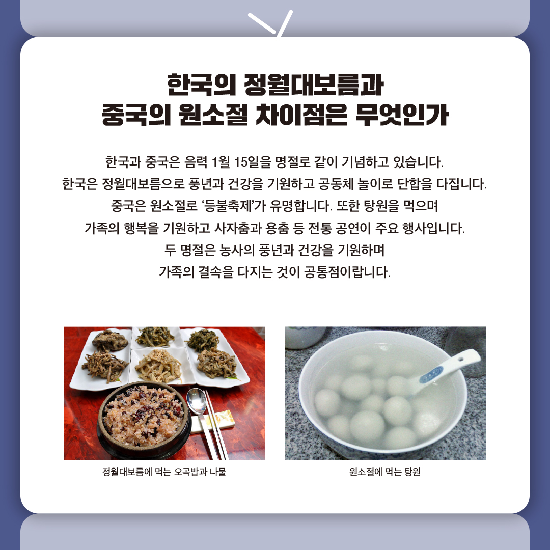 한국의 정월대보름과 중국의 원소절 차이점은 무엇인가

한국과 중국은 음력 1월 15일을 명절로 같이 기념하고 있습니다.
한국은 정월대보름으로 풍년과 건강을 기원하고 공동체 놀이로 단합을 다집니다. 
중국은 원소절로 ‘등불축제’가 유명합니다. 또한 탕원을 먹으며 
가족의 행복을 기원하고 사자춤과 용춤 등 전통 공연이 주요 행사입니다.
두 명절은 농사의 풍년과 건강을 기원하며 가족의 결속을 다지는 것이 공통점이랍니다.