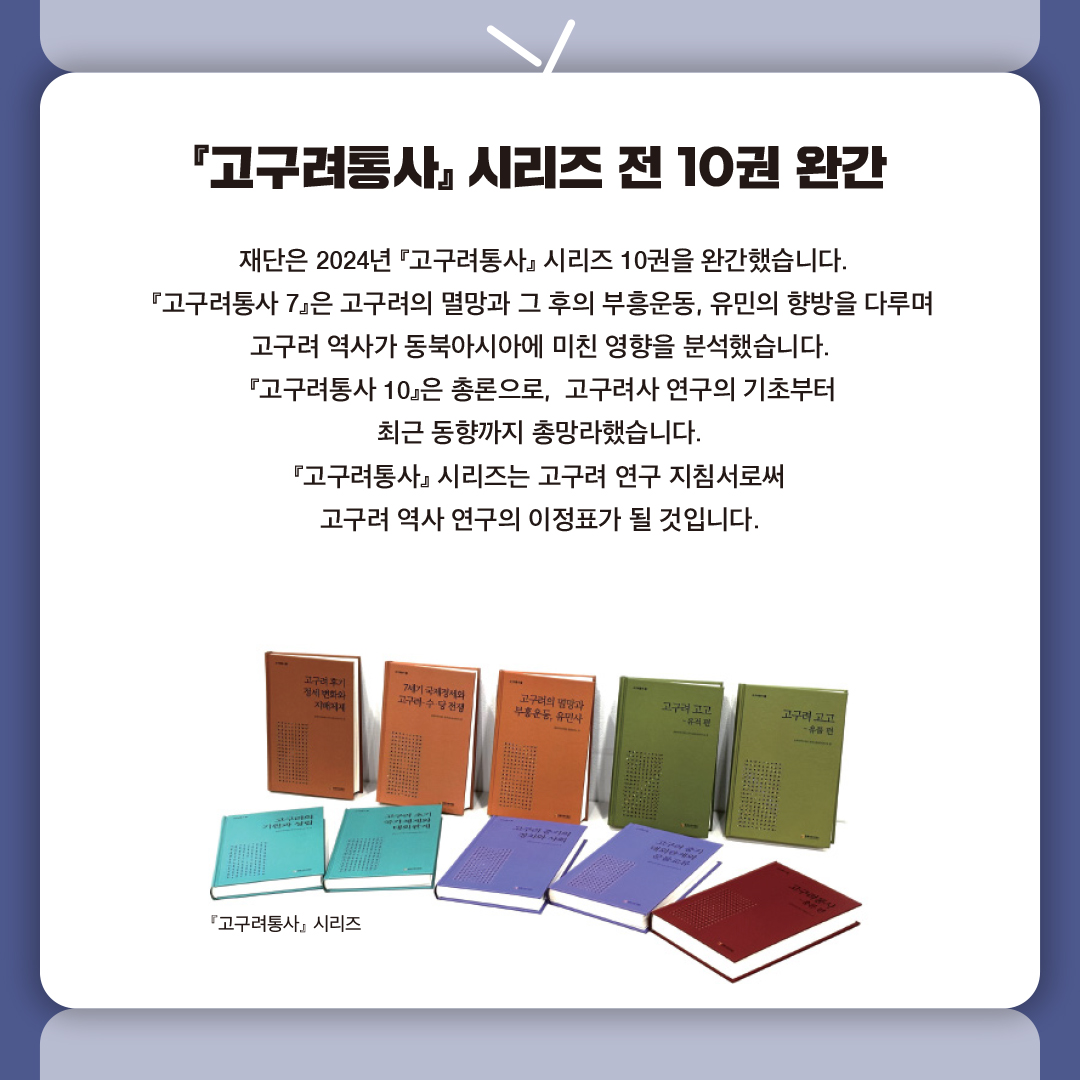 『고구려통사』 시리즈 전 10권 완간

 재단은 2024년 『고구려통사』 시리즈 10권을 완간했습니다.
 『고구려통사 7』은 고구려의 멸망과 그 후의 부흥운동, 유민의 향방을 다루며 
고구려 역사가 동북아시아에 미친 영향을 분석했습니다.
 『고구려통사 10』은 총론으로,  고구려사 연구의 기초부터 
최근 동향까지 총망라했습니다.
『고구려통사』 시리즈는 고구려 연구 지침서로써 
고구려 역사 연구의 이정표가 될 것입니다.
