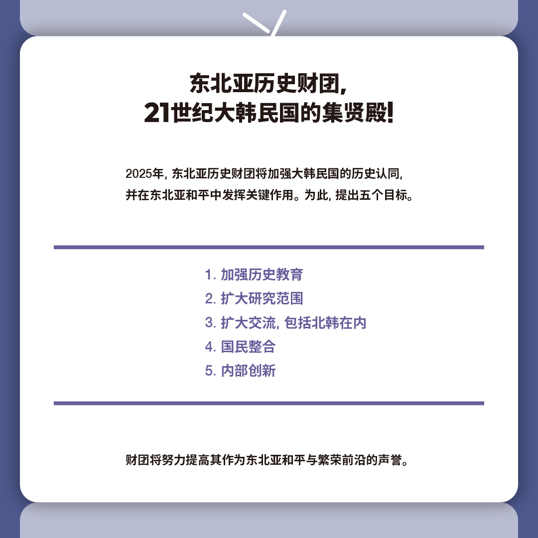 东北亚历史财团, 
21世纪大韩民国的集贤殿!

2025年, 东北亚历史财团将加强大韩民国的历史认同, 
并在东北亚和平中发挥关键作用。为此, 提出五个目标。

 1. 加强历史教育
 2. 扩大研究范围
 3. 扩大交流, 包括北韩在内
 4. 国民整合
 5. 内部创新

财团将努力提高其作为东北亚和平与繁荣前沿的声誉。