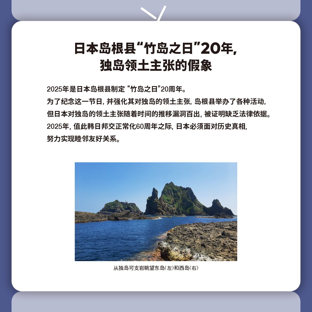 日本岛根县“竹岛之日”20年, 
独岛领土主张的假象

2025年是日本岛根县制定 “竹岛之日”20周年。
为了纪念这一节日, 并强化其对独岛的领土主张, 岛根县举办了各种活动, 
但日本对独岛的领土主张随着时间的推移漏洞百出, 被证明缺乏法律依据。
2025年, 值此韩日邦交正常化60周年之际, 日本必须面对历史真相, 
努力实现睦邻友好关系。

从独岛可支岩眺望东岛(左)和西岛(右)