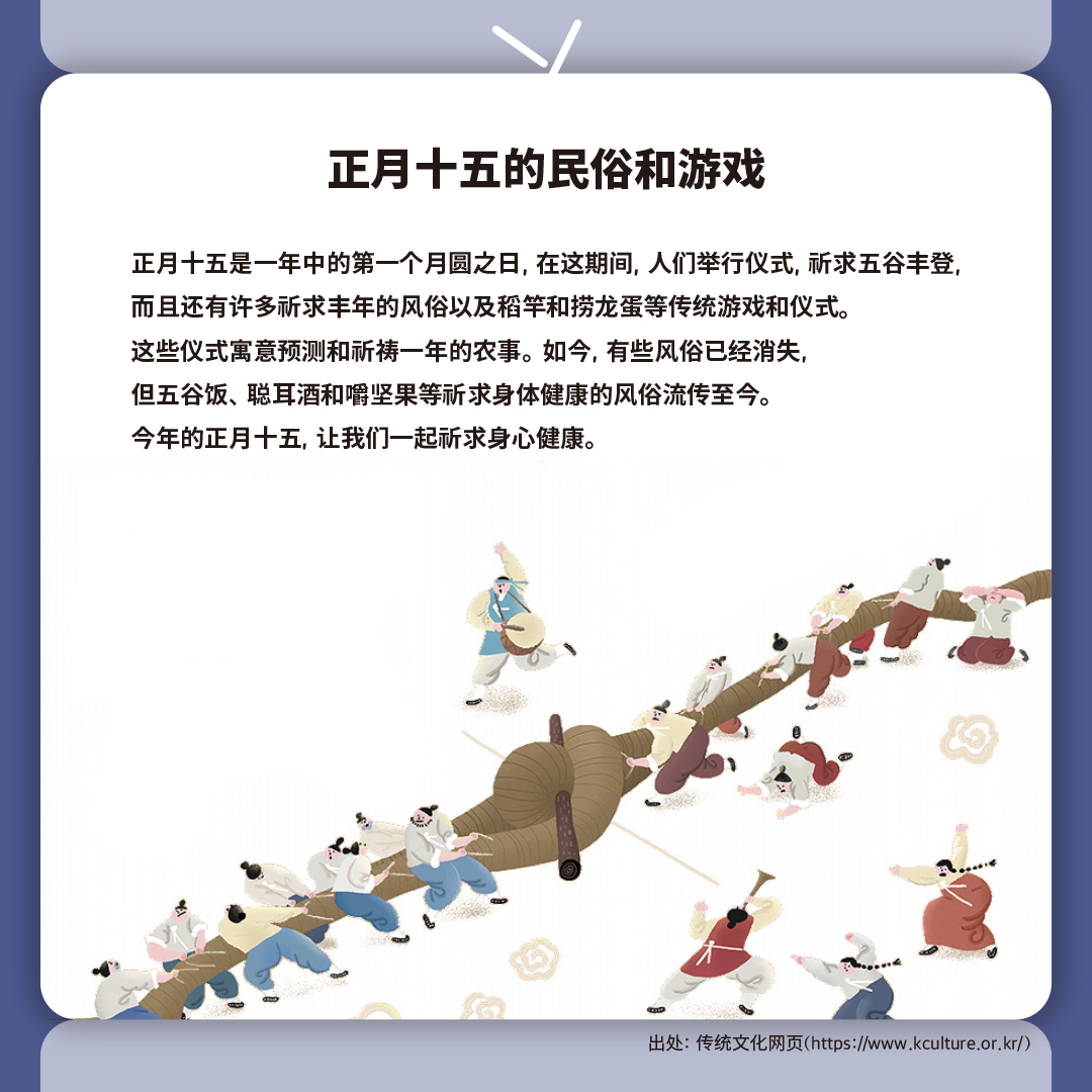 正月十五的民俗和游戏

正月十五是一年中的第一个月圆之日, 在这期间, 人们举行仪式, 祈求五谷丰登, 
而且还有许多祈求丰年的风俗以及稻竿和捞龙蛋等传统游戏和仪式。
这些仪式寓意预测和祈祷一年的农事。如今, 有些风俗已经消失, 
但五谷饭、聪耳酒和嚼坚果等祈求身体健康的风俗流传至今。
今年的正月十五, 让我们一起祈求身心健康。
