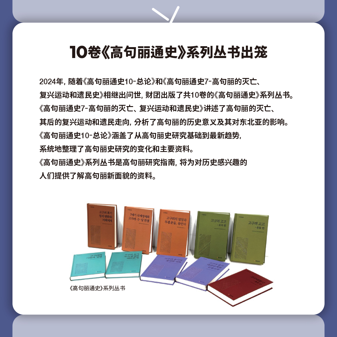 10卷《高句丽通史》系列丛书出笼

2024年, 随着《高句丽通史10-总论》和《高句丽通史7-高句丽的灭亡、
复兴运动和遗民史》相继出问世, 财团出版了共10卷的《高句丽通史》系列丛书。
《高句丽通史7-高句丽的灭亡、复兴运动和遗民史》讲述了高句丽的灭亡、
其后的复兴运动和遗民走向, 分析了高句丽的历史意义及其对东北亚的影响。
《高句丽通史10-总论》涵盖了从高句丽史研究基础到最新趋势, 
系统地整理了高句丽史研究的变化和主要资料。
《高句丽通史》系列丛书是高句丽研究指南, 将为对历史感兴趣的
人们提供了解高句丽新面貌的资料。

《高句丽通史》系列丛书