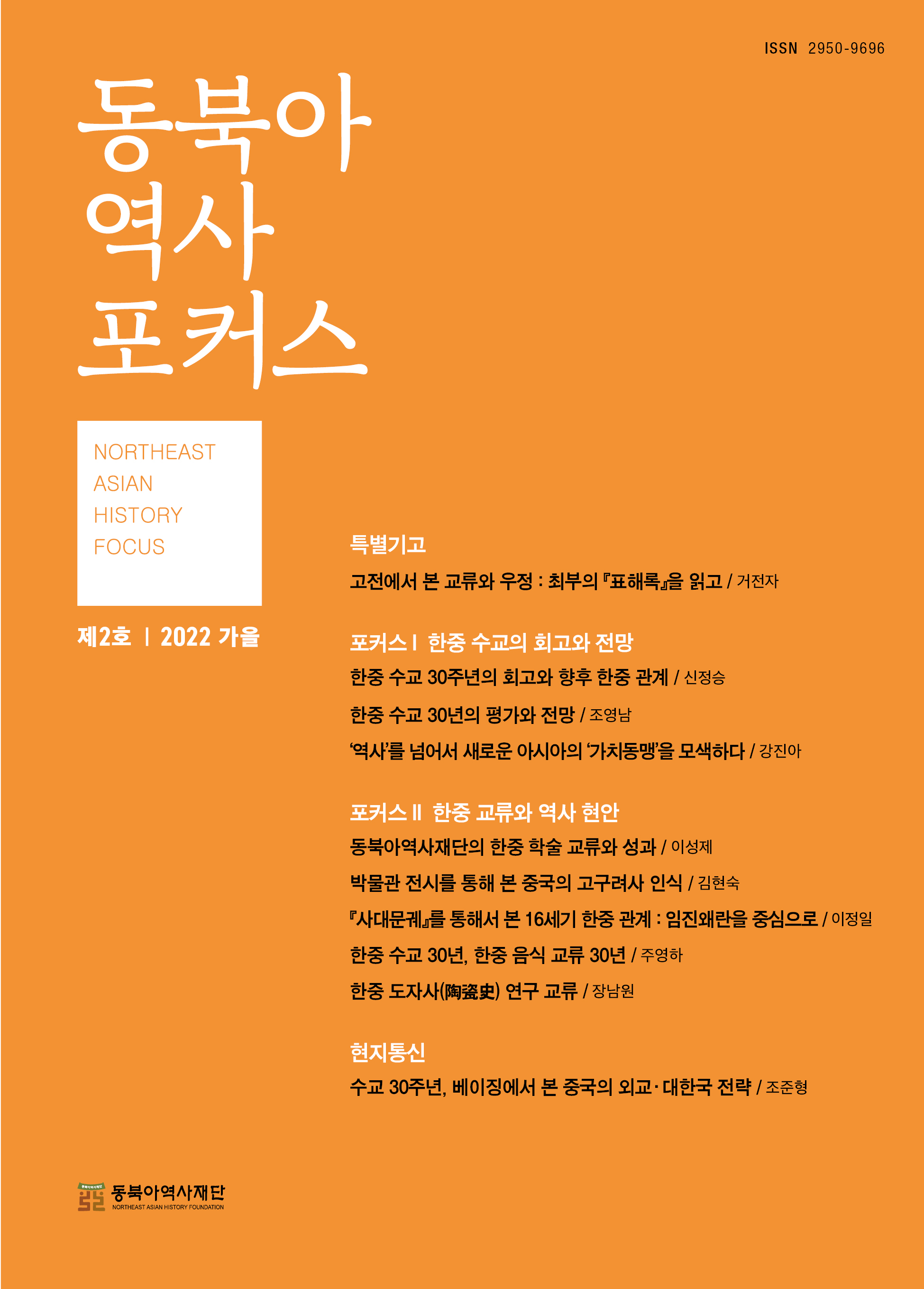 동북아역사포커스 NORTHEAST ASIAN HISTORY FOCUS/제2호 2022 가을/특별기고/고전에서 본 교류와 우정: 최부의『표해록』을 읽고/거전자/포커스 한중 수교의 회고와 전망/한중 수교 30주년의 회고와 향후 한중 관계/신정승/한중 수교 30년의 평가와 전망/조영남/'역사'를 넘어서 새로운 아시아의 '가치동맹'을 모색하다/강진아/포커스∥한중 고류와 역사 현안/동북아역사재단의 한중 학술 고류와 성과/이성제/박물관 전시를 통해 본 중국의 고구려사 인신/김현숙/『사대문궤』를 통해서 본 16세기 한중관계:임진왜란을 중심으로/이정일/한중 수교 30년, 한중 음식 교류 30년/주영하/한중 도자사연구 교류/장남원/현지통신/수교 30주년, 베이징에서 본 중국의 외교·대한국 전략/조준형