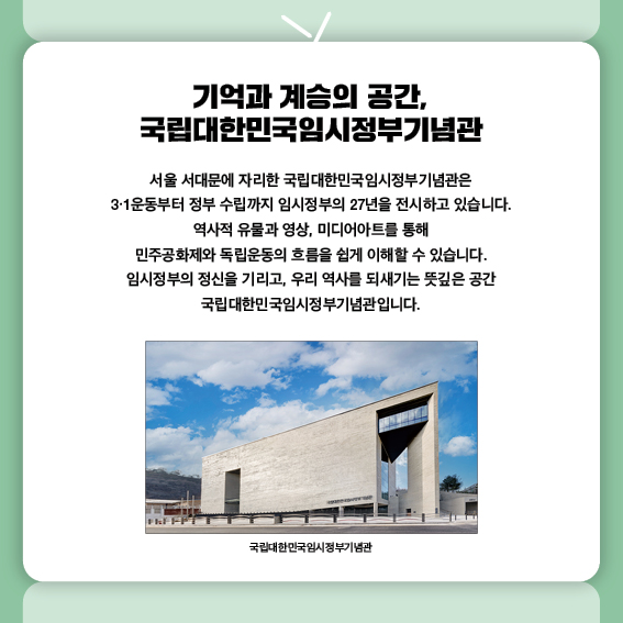 기억과 계승의 공간, 국립대한민국임시정부기념관
서울 서대문에 자리한 국립대한민국임시정부기념관은
3·1운동부터 정부 수립까지 임시정부의 27년을 전시하고 있습니다.
역사적 유물과 영상, 미디어아트를 통해
민주공화제와 독립운동의 흐름을 쉽게 이해할 수 있습니다.
임시정부의 정신을 기리고, 우리 역사를 되새기는 뜻깊은 공간
국립대한민국임시정부기념관입니다.
