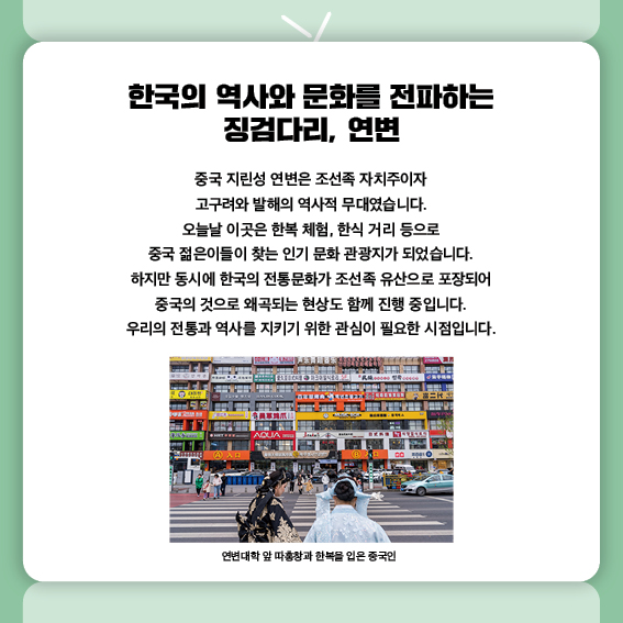 한국의 역사와 문화를 전파하는 징검다리, 연변
중국 지린성 연변은 조선족 자치주이자
고구려와 발해의 역사적 무대였습니다.
오늘날 이곳은 한복 체험, 한식 거리 등으로
중국 젊은이들이 찾는 인기 문화 관광지가 되었습니다.
하지만 동시에 한국의 전통문화가 조선족 유산으로 포장되어
중국의 것으로 왜곡되는 현상도 함께 진행 중입니다.
우리의 전통과 역사를 지키기 위한 관심이 필요한 시점입니다.
