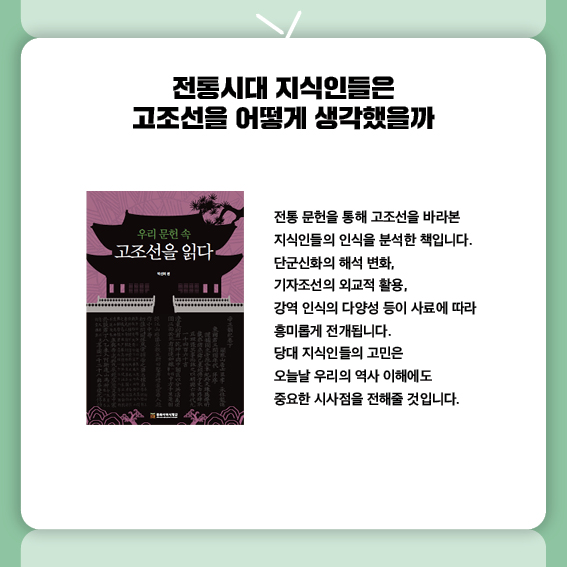 전통시대 지식인들은 고조선을 어떻게 생각했을까
『우리 문헌 속 고조선을 읽다』는
전통 문헌을 통해 고조선을 바라본 지식인들의 인식을 분석한 책입니다.
단군신화의 해석 변화, 기자조선의 외교적 활용,
강역 인식의 다양성 등이 사료에 따라 흥미롭게 전개됩니다.
당대 지식인들의 고민은 오늘날 우리의 역사 이해에도
중요한 시사점을 전해줄 것입니다.


