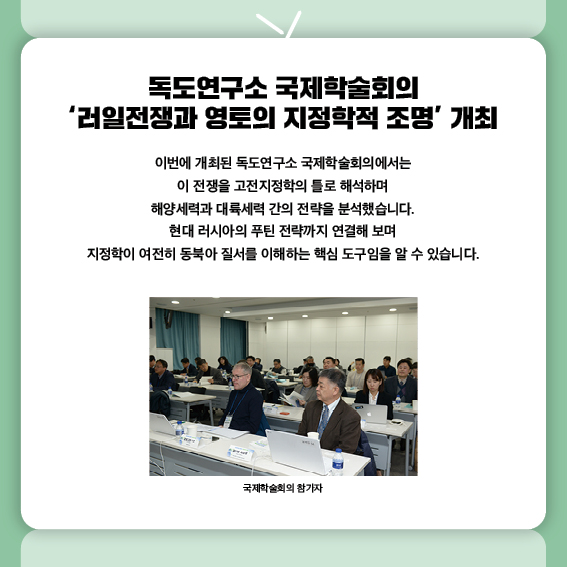 독도연구소 국제학술회의 ‘러일전쟁과 영토의 지정학적 조명’ 개최
1905년 러일전쟁은 한반도를 둘러싼 강대국 간의 충돌이었습니다.
이번에 개최된 독도연구소 국제학술회의에서는
이 전쟁을 고전지정학의 틀로 해석하며
해양세력과 대륙세력 간의 전략을 분석했습니다.
현대 러시아의 푸틴 전략까지 연결해 보며
지정학이 여전히 동북아 질서를 이해하는 핵심 도구임을 알 수 있습니다.
