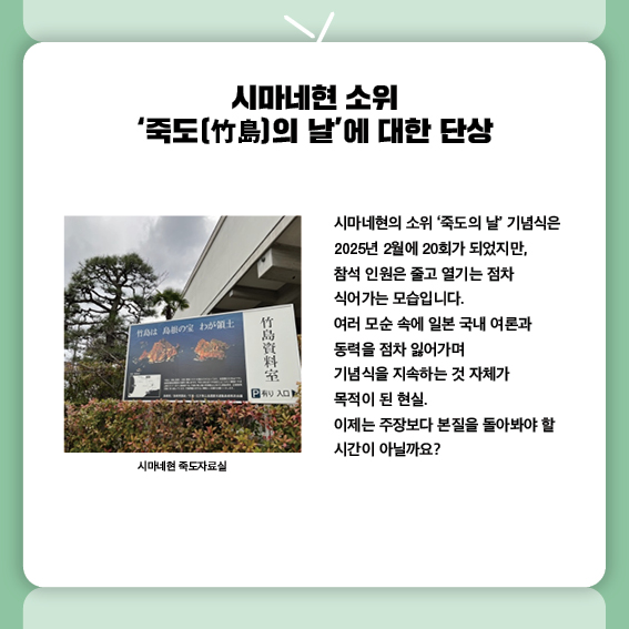 시마네현 소위 ‘죽도(竹島)의 날’에 대한 단상
시마네현의 소위 ‘죽도의 날’ 기념식은
2025년 2월에 20회가 되었지만, 
참석 인원은 줄고 열기는 점차 식어가는 모습입니다.
여러 모순 속에 일본 국내 여론과 동력을 점차 잃어가며
기념식을 지속하는 것 자체가 목적이 된 현실.
이제는 주장보다 본질을 돌아봐야 할 시간이 아닐까요?
