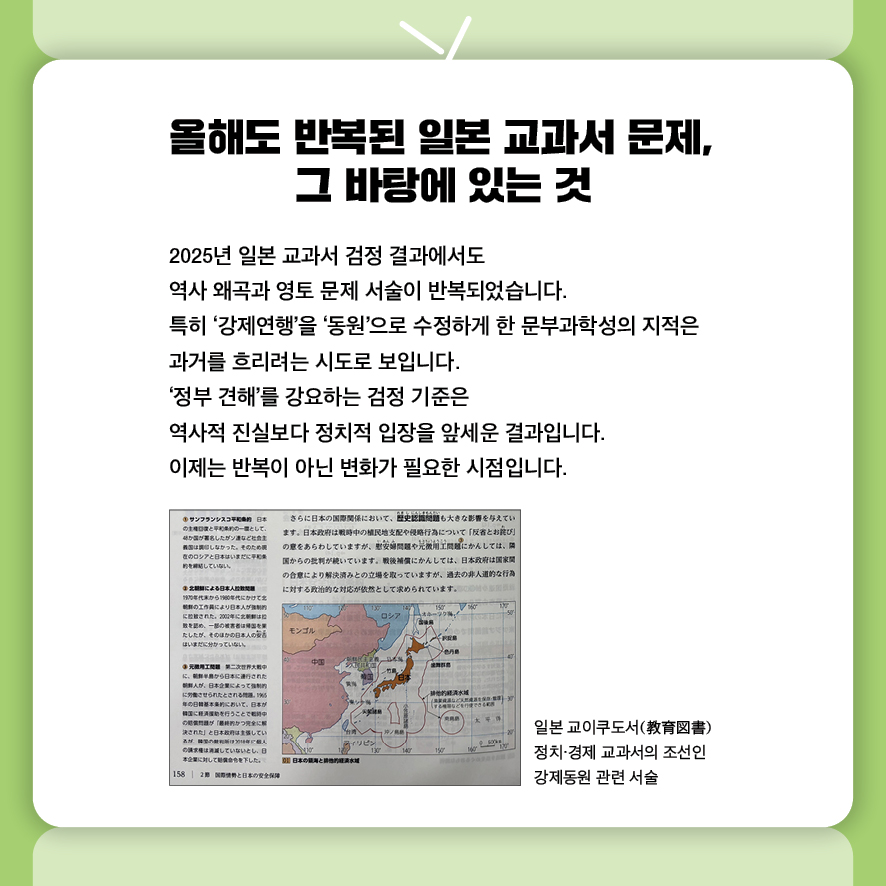 ① 올해도 반복된 일본 교과서 문제, 그 바탕에 있는 것
2025년 일본 교과서 검정 결과에서도 
역사 왜곡과 영토 문제 서술이 반복되었습니다.
특히 ‘강제연행’을 ‘동원’으로 수정하게 한 문부과학성의 지적은 
과거를 흐리려는 시도로 보입니다.
‘정부 견해’를 강요하는 검정 기준은 
역사적 진실보다 정치적 입장을 앞세운 결과입니다.
이제는 반복이 아닌 변화가 필요한 시점입니다.
