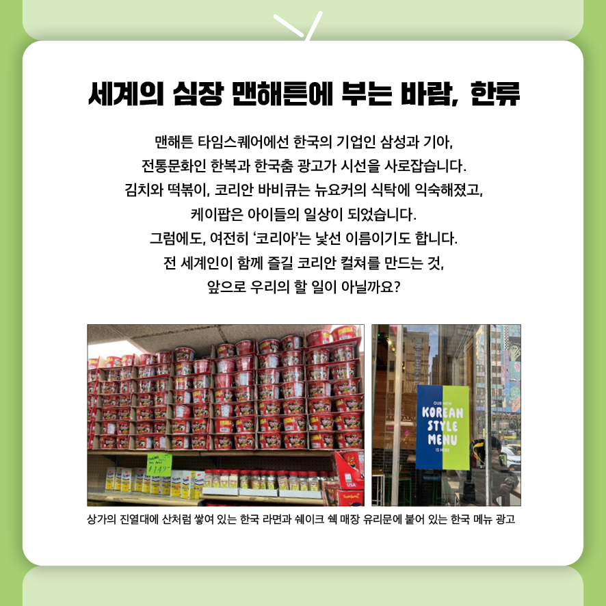 세계의 심장 맨해튼에 부는 바람, 한류
맨해튼 타임스퀘어에선 한국의 기업인 삼성과 기아, 
전통문화인 한복과 한국춤 광고가 시선을 사로잡습니다.
김치와 떡볶이, 코리안 바비큐는 뉴요커의 식탁에 익숙해졌고, 
케이팝은 아이들의 일상이 되었습니다.
그럼에도, 여전히 ‘코리아’는 낯선 이름이기도 합니다.
전 세계인이 함께 즐길 코리안 컬쳐를 만드는 것, 
앞으로 우리의 할 일이 아닐까요?.
