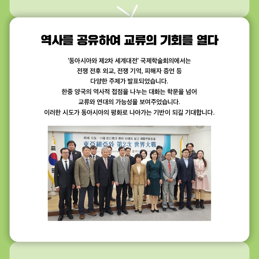 역사를 공유하여 교류의 기회를 열다
‘동아시아와 제2차 세계대전’ 국제학술회의에서는 
전쟁 전후 외교, 전쟁 기억, 피해자 증언 등 다양한 주제가 발표되었습니다.
한중 양국의 역사적 접점을 나누는 대화는 학문을 넘어 
교류와 연대의 가능성을 보여주었습니다.
이러한 시도가 동아시아의 평화로 나아가는 기반이 되길 기대합니다.
