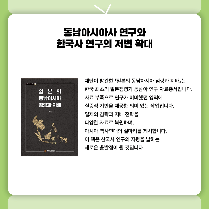 동남아시아사 연구와 한국사 연구의 저변 확대
재단이 발간한 『일본의 동남아시아 점령과 지배』는 
한국 최초의 일본점령기 동남아 연구 자료총서입니다.
사료 부족으로 연구가 미미했던 영역에 실증적 기반을 제공한 의미 있는 작업입니다.
일제의 침략과 지배 전략을 다양한 자료로 복원하며, 
아시아 역사연대의 실마리를 제시합니다.
이 책은 한국사 연구의 지평을 넓히는 새로운 출발점이 될 것입니다.

