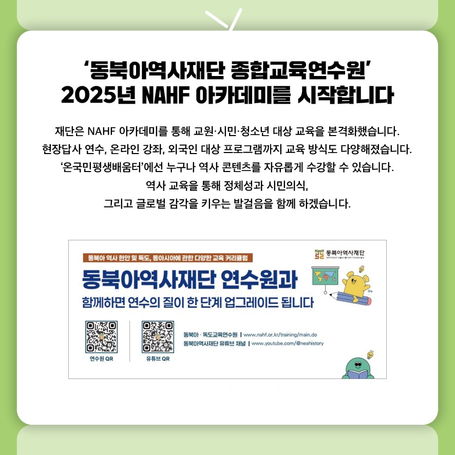‘동북아역사재단 종합교육연수원’ 2025년 NAHF 아카데미를 시작합니다
재단은 NAHF 아카데미를 통해 교원·시민·청소년 대상 교육을 본격화했습니다.
현장답사 연수, 온라인 강좌, 외국인 대상 프로그램까지 교육 방식도 다양해졌습니다.
‘온국민평생배움터’에선 누구나 역사 콘텐츠를 자유롭게 수강할 수 있습니다.
역사 교육을 통해 정체성과 시민의식, 
그리고 글로벌 감각을 키우는 발걸음을 함께 하겠습니다.
