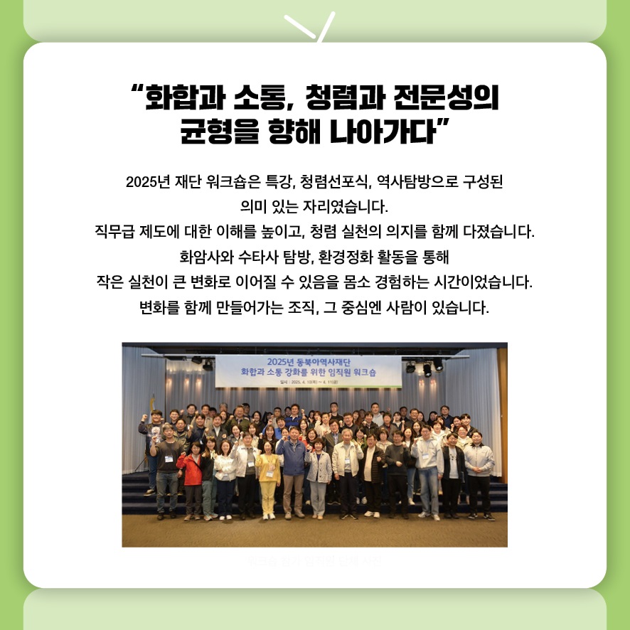 “화합과 소통, 청렴과 전문성의 균형을 향해 나아가다”
2025년 재단 워크숍은 특강, 청렴선포식, 역사탐방으로 구성된 
의미 있는 자리였습니다.
직무급 제도에 대한 이해를 높이고, 청렴 실천의 의지를 함께 다졌습니다.
화암사와 수타사 탐방, 환경정화 활동을 통해 
작은 실천이 큰 변화로 이어질 수 있음을 몸소 경험하는 시간이었습니다.
변화를 함께 만들어가는 조직, 그 중심엔 사람이 있습니다.
