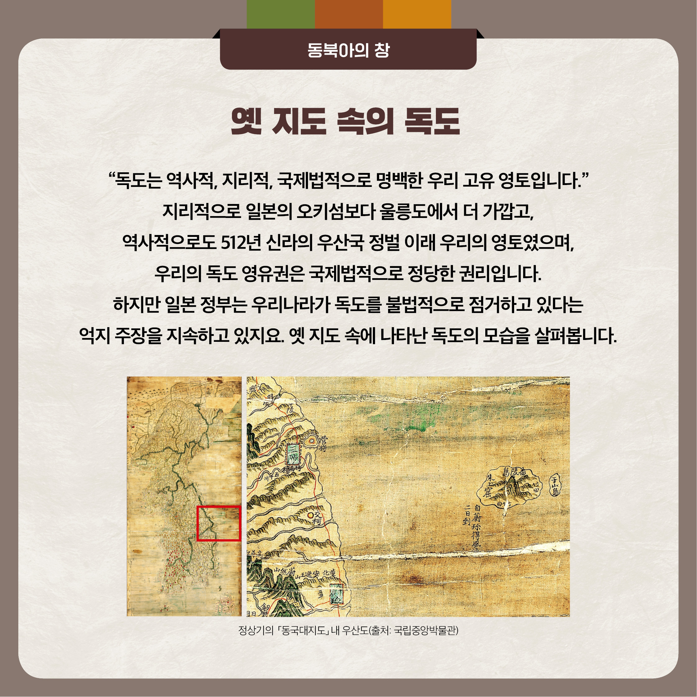 2. 옛 지도 속의 독도 - 독도는 역사적,지리적,국제법적으로 명백한 우리 고유 영토입니다. 지리적으로 일본의 오키섬보다 울릉도에서 더 가깝고, 역사적으로도 512년 신라의 우산국 정벌 이래 우리의 영토였으면, 우리의 독도 영유권은 국제법적으로 정당한 권리입니다. 하지만 일본 정부는 우리나라가 독도를 불법적으로 점거하고 있다는 억지 주장을 지속하고 있지요. 옛 지도 속에 나타난 독도의 모습을 살펴봅니다.