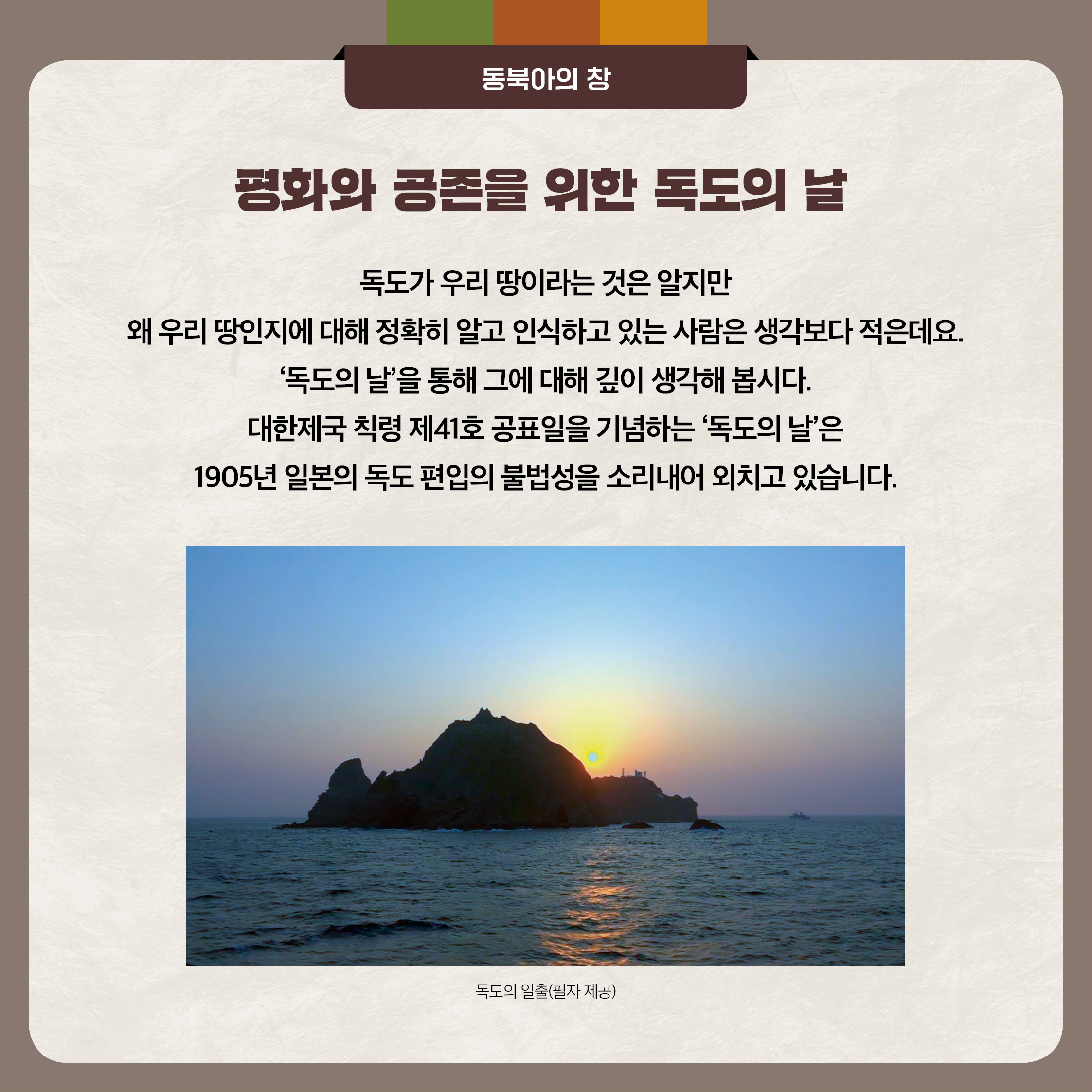 3.평화와 공존을 위한 독도의날 - 독도가 우리 땅이라는 것은 알지만 왜 우리 땅인지에 대해 정확히 알고 인식하고 있는 사람은 생각보다 적은데요. 독도의날을 통해 그에 대해 깊이 생각해 봅시다. 대한제국 칙령 제 41호 공표일을 기념하는 독도의 날은 1905년 일본의 독도 편입의 불법성을 소리내어 외치고 있습니다.