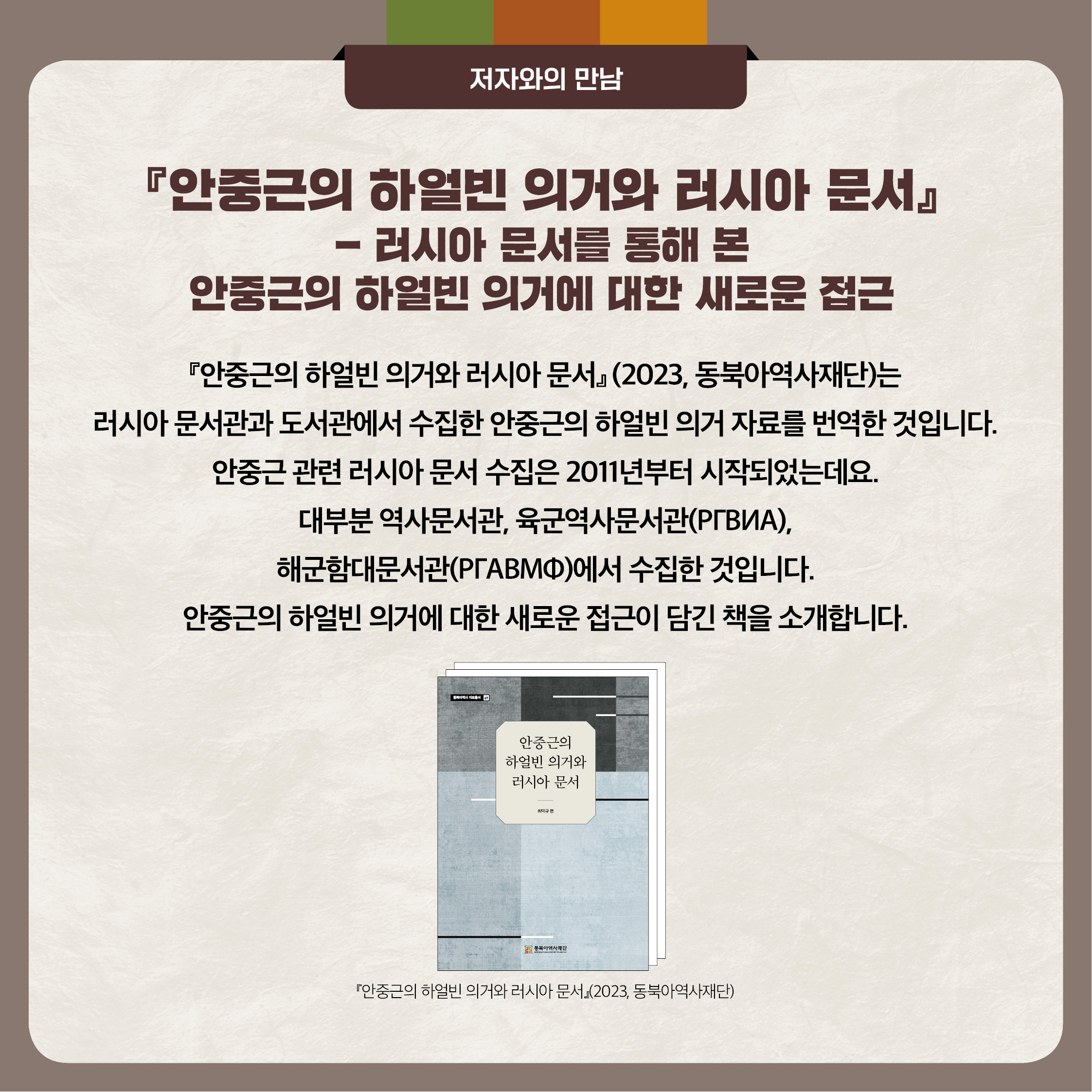 4. 안중근의 하얼빈 의거와 러시아 문서 - 러시아 문서를 통해 본 안중근의 하얼빈 의거에 대한 새로운 접근 안중근의 하얼빈 의거와 러시아 문서는 러시아 문서관과 도서관에서 수집한 안중근의 하얼빈 의거 자료를 번역한 것입니다. 안중근 관련 러시아 문서 수집은 2011년 부터 시작되었는데요. 대부분 역사문서관, 육군역사문서관 해군함대분서관에서 수집한 것입니다. 안중근의 하얼빈 의거에 대한 새로운 접근이 담긴 책을 소개합니다.
