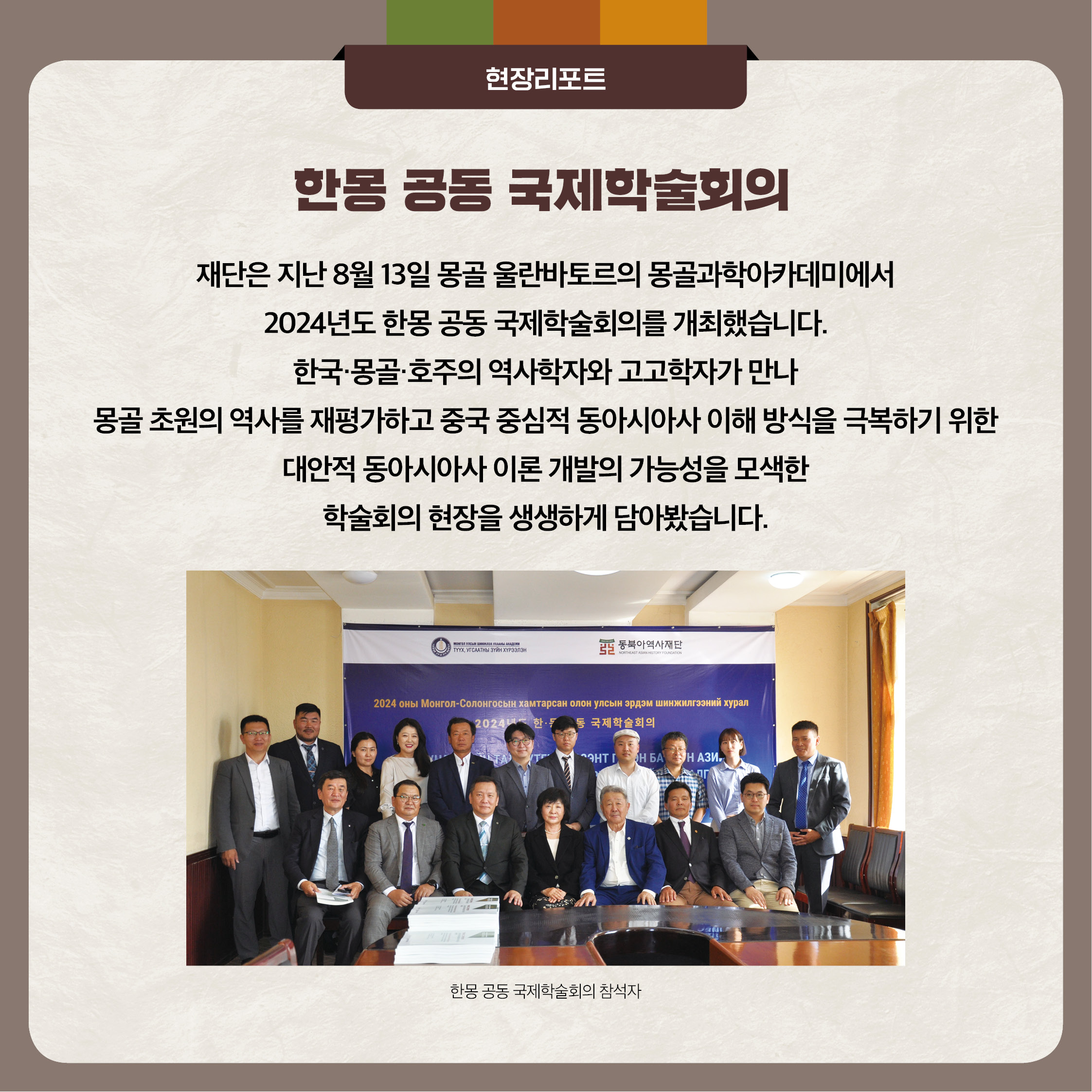 5. 한몽 공동 국제학술회의 - 재단은 8월31일 몽공 올란바토르의 몽골과학아카데미에서 2024년도 한몽 공동 국제학술회의를 개최했습니다. 한국 몽골 호주의 역사학자와 고고학자가 만나 몽골 초원의 역사를 재평가하고 중국 중심적 동아시아사 이해 방식을 극복하기 위한 대안적 동아시아사 이론 개발의 가능성을 모색한 학술회의 현장을 생생하게 담아봤습니다.