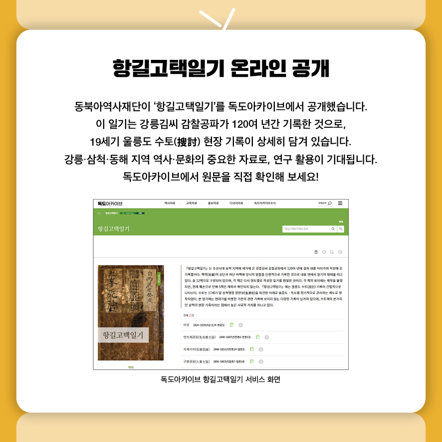 항길고택일기 온라인 공개 동북아역사재단이 ‘항길고택일기’를 독도아카이브에서 공개했습니다. 이 일기는 강릉김씨 감찰공파가 120여 년간 기록한 것으로,, 19세기 울릉도 수토(搜討) 현장 기록이 상세히 담겨 있습니다. 강릉·삼척·동해 지역 역사·문화의 중요한 자료로, 연구 활용이 기대됩니다. 독도아카이브에서 원문을 직접 확인해 보세요!