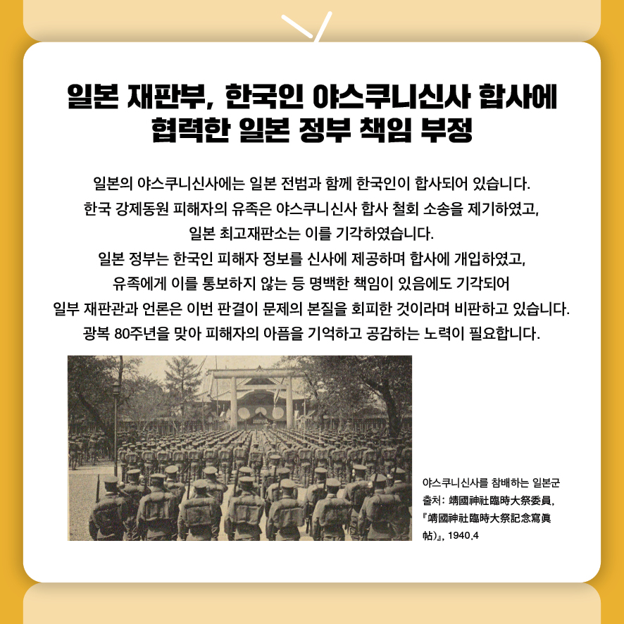 일본 재판부, 한국인 야스쿠니신사 합사에 협력한 일본 정부 책임 부정
일본의 야스쿠니신사에는 일본 전범과 함께 한국인이 합사되어 있습니다.
한국 강제동원 피해자의 유족은 야스쿠니신사 합사 철회 소송을 제기하였고, 
일본 최고재판소는 이를 기각하였습니다.
일본 정부는 한국인 피해자 정보를 신사에 제공하며 합사에 개입하였고, 
유족에게 이를 통보하지 않는 등 명백한 책임이 있음에도 기각되어 
일부 재판관과 언론은 이번 판결이 문제의 본질을 회피한 것이라며 비판하고 있습니다. 
광복 80주년을 맞아 피해자의 아픔을 기억하고 공감하는 노력이 필요합니다.