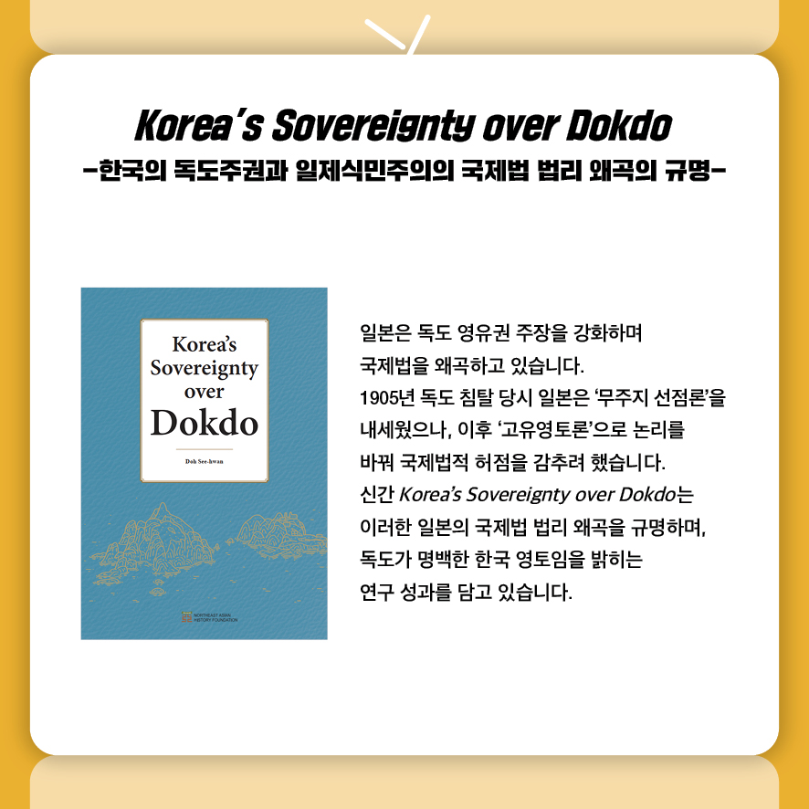 Korea’s Sovereignty over Dokdo -한국의 독도주권과 일제식민주의의 국제법 법리 왜곡의 규명-

일본은 독도 영유권 주장을 강화하며 
국제법을 왜곡하고 있습니다. 
1905년 독도 침탈 당시 일본은 ‘무주지 선점론’을
내세웠으나, 이후 ‘고유영토론’으로 논리를 
바꿔 국제법적 허점을 감추려 했습니다. 
신간 Korea’s Sovereignty over Dokdo는 
이러한 일본의 국제법 법리 왜곡을 규명하며, 
독도가 명백한 한국 영토임을 밝히는 
연구 성과를 담고 있습니다.