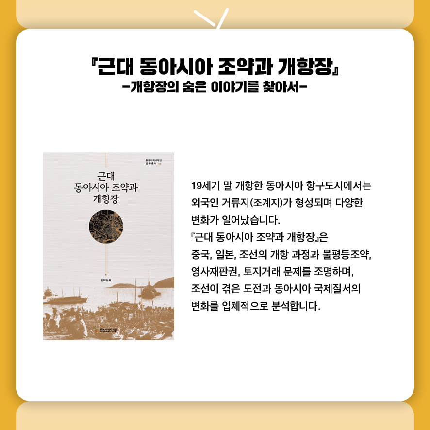 『근대 동아시아 조약과 개항장』 -개항장의 숨은 이야기를 찾아서-
19세기 말 개항한 동아시아 항구도시에서는 
외국인 거류지(조계지)가 형성되며 다양한 
변화가 일어났습니다. 
『근대 동아시아 조약과 개항장』은 
중국, 일본, 조선의 개항 과정과 불평등조약, 
영사재판권, 토지거래 문제를 조명하며, 
조선이 겪은 도전과 동아시아 국제질서의 
변화를 입체적으로 분석합니다.
