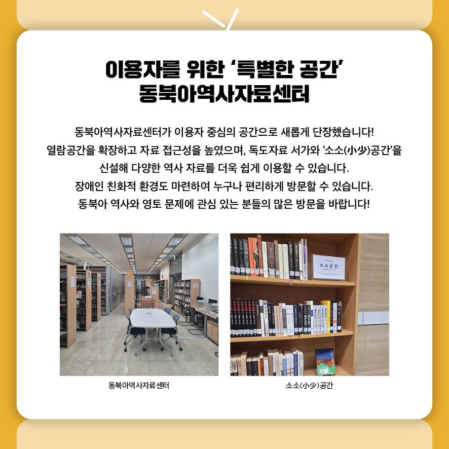 이용자를 위한 ‘특별한 공간’ 동북아역사자료센터
동북아역사자료센터가 이용자 중심의 공간으로 새롭게 단장했습니다! 
열람공간을 확장하고 자료 접근성을 높였으며, 독도자료 서가와 ‘소소(小少)공간’을 
신설해 다양한 역사 자료를 더욱 쉽게 이용할 수 있습니다. 
장애인 친화적 환경도 마련하여 누구나 편리하게 방문할 수 있습니다.
동북아 역사와 영토 문제에 관심 있는 분들의 많은 방문을 바랍니다!