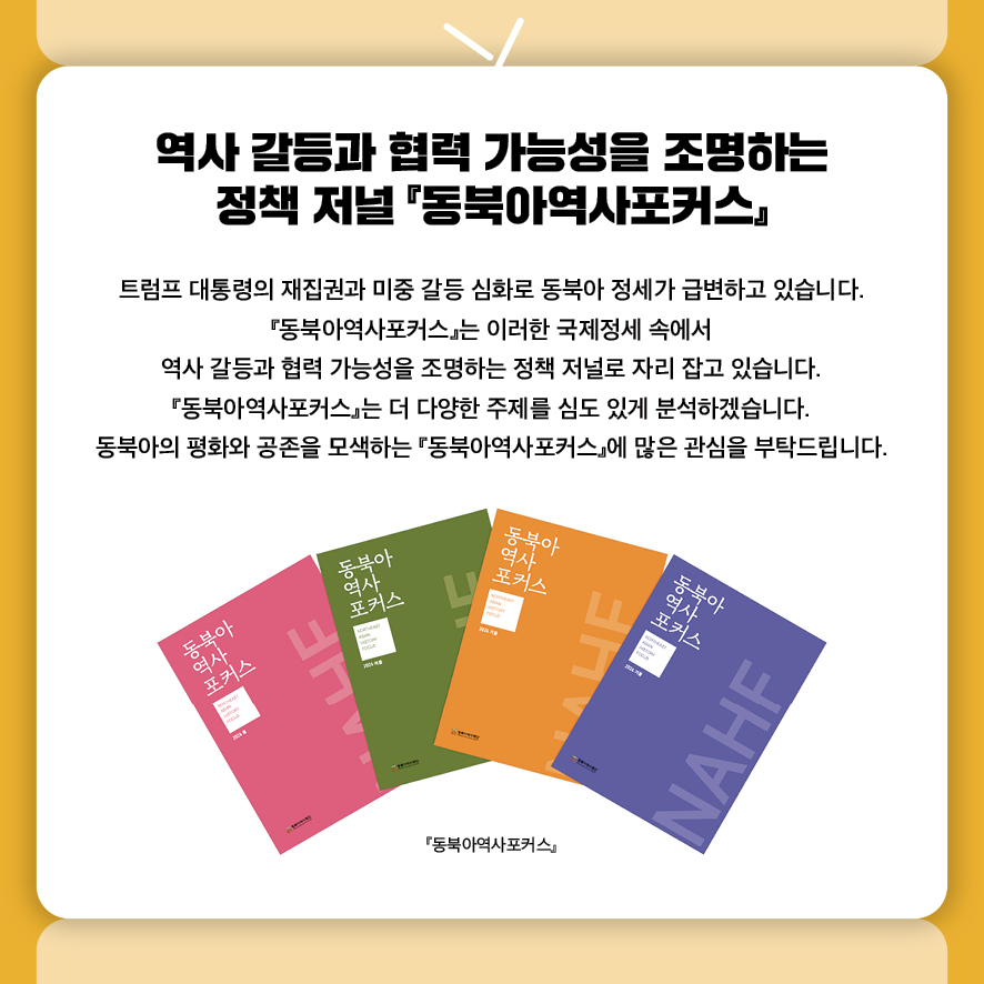 역사 갈등과 협력 가능성을 조명하는 정책 저널 『동북아역사포커스』
트럼프 대통령의 재집권과 미중 갈등 심화로 동북아 정세가 급변하고 있습니다. 
『동북아역사포커스』는 이러한 국제정세 속에서 
역사 갈등과 협력 가능성을 조명하는 정책 저널로 자리 잡고 있습니다. 
『동북아역사포커스』는 더 다양한 주제를 심도 있게 분석하겠습니다.
동북아의 평화와 공존을 모색하는 『동북아역사포커스』에 많은 관심을 부탁드립니다.