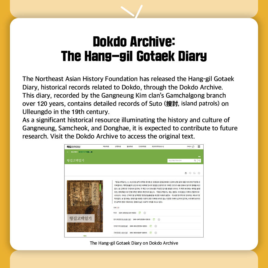 Dokdo Archive: The Hang-gil Gotaek Diary  
The Northeast Asian History Foundation has released the Hang-gil Gotaek Diary, historical records related to Dokdo, through the Dokdo Archive.
This diary, recorded by the Gangneung Kim clan’s Gamchalgong branch 
over 120 years, contains detailed records of Suto (搜討, island patrols) on Ulleungdo in the 19th century.
As a significant historical resource illuminating the history and culture of Gangneung, Samcheok, and Donghae, it is expected to contribute to future research. Visit the Dokdo Archive to access the original text.