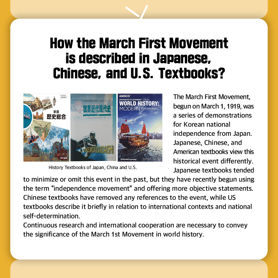 How the March First Movement is described in Japanese,
Chinese, and U.S. Textbooks?

The March First Movement, begun on March 1, 1919, was 
a series of demonstrations for Korean national independence from Japan. Japanese, Chinese, and American textbooks view this 
historical event differently.
Japanese textbooks tended to minimize or omit this event in the past, but they have recently begun using the term “independence movement” and offering more objective statements.
Chinese textbooks have removed any references to the event, while US textbooks describe it briefly in relation to international contexts and national self-determination.
Continuous research and international cooperation are necessary to convey the significance of the March 1st Movement in world history.