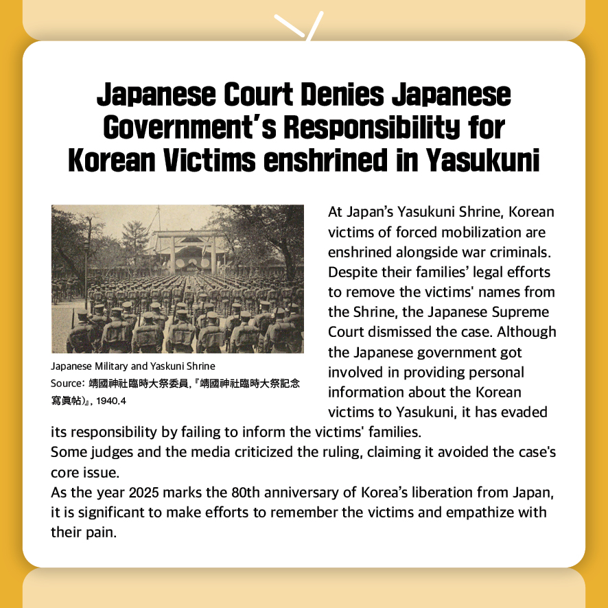 Japanese Court Denies Japanese Government’s Responsibility for Korean Victims enshrined in Yasukuni

At Japan’s Yasukuni Shrine, Korean victims of forced mobilization are enshrined alongside war criminals. Despite their families’ legal efforts to remove the victims' names from the Shrine, the Japanese Supreme Court dismissed the case. Although the Japanese government got involved in providing personal information about the Korean victims to Yasukuni, it has evaded its responsibility by failing to inform the victims' families.
Some judges and the media criticized the ruling, claiming it avoided the case's core issue. 
As the year 2025 marks the 80th anniversary of Korea’s liberation from Japan, it is significant to make efforts to remember the victims and empathize with their pain.