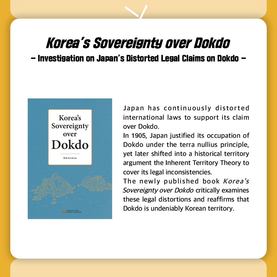 Korea’s Sovereignty over Dokdo
- Investigation on Japan’s Distorted Legal Claims on Dokdo -
Japan has continuously distorted international laws to support its claim over Dokdo.
In 1905, Japan justified its occupation of Dokdo under the terra nullius principle, yet later shifted into a historical territory argument the Inherent Territory Theory to cover its legal inconsistencies.
The newly published book Korea’s Sovereignty over Dokdo critically examines these legal distortions and reaffirms that Dokdo is undeniably Korean territory.