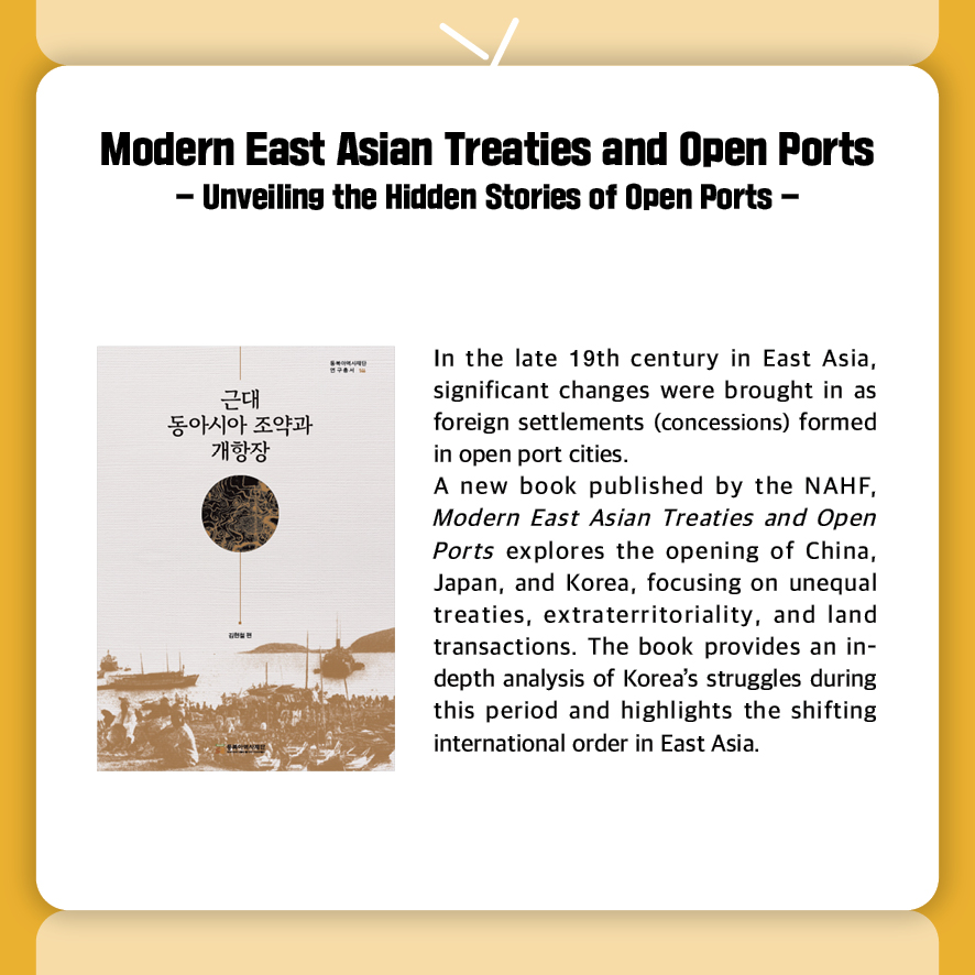 Modern East Asian Treaties and Open Ports 
- Unveiling the Hidden Stories of Open Ports -
In the late 19th century in East Asia, significant changes were brought in as foreign settlements (concessions) formed in open port cities.
A new book published by the NAHF, Modern East Asian Treaties and Open Ports explores the opening of China, Japan, and Korea, focusing on unequal treaties, extraterritoriality, and land transactions. The book provides an in-depth analysis of Korea’s struggles during this period and highlights the shifting international order in East Asia.