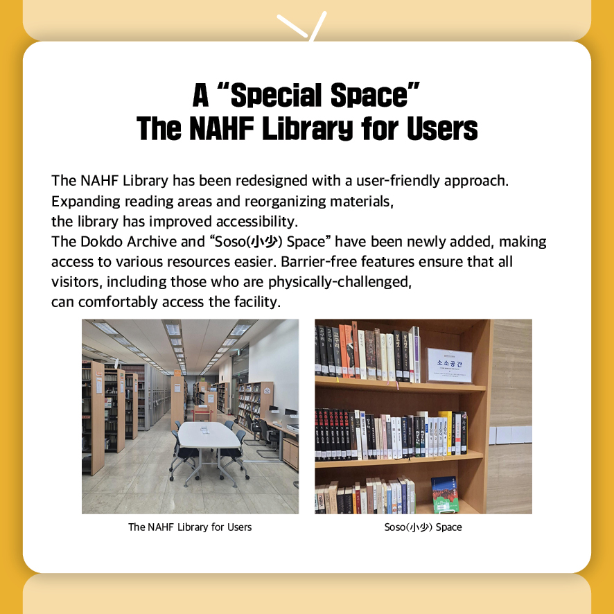 A “Special Space” The NAHF Library for Users
The NAHF Library has been redesigned with a user-friendly approach.
Expanding reading areas and reorganizing materials, 
the library has improved accessibility.
The Dokdo Archive and “Soso(小少) Space” have been newly added, making access to various resources easier. Barrier-free features ensure that all visitors, including those who are physically-challenged, 
can comfortably access the facility.