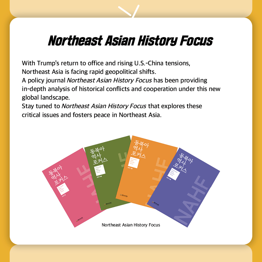 Northeast Asian History Focus
With Trump’s return to office and rising U.S.-China tensions, 
Northeast Asia is facing rapid geopolitical shifts.
A policy journal Northeast Asian History Focus has been providing 
in-depth analysis of historical conflicts and cooperation under this new 
global landscape.  
Stay tuned to Northeast Asian History Focus that explores these 
critical issues and fosters peace in Northeast Asia. 