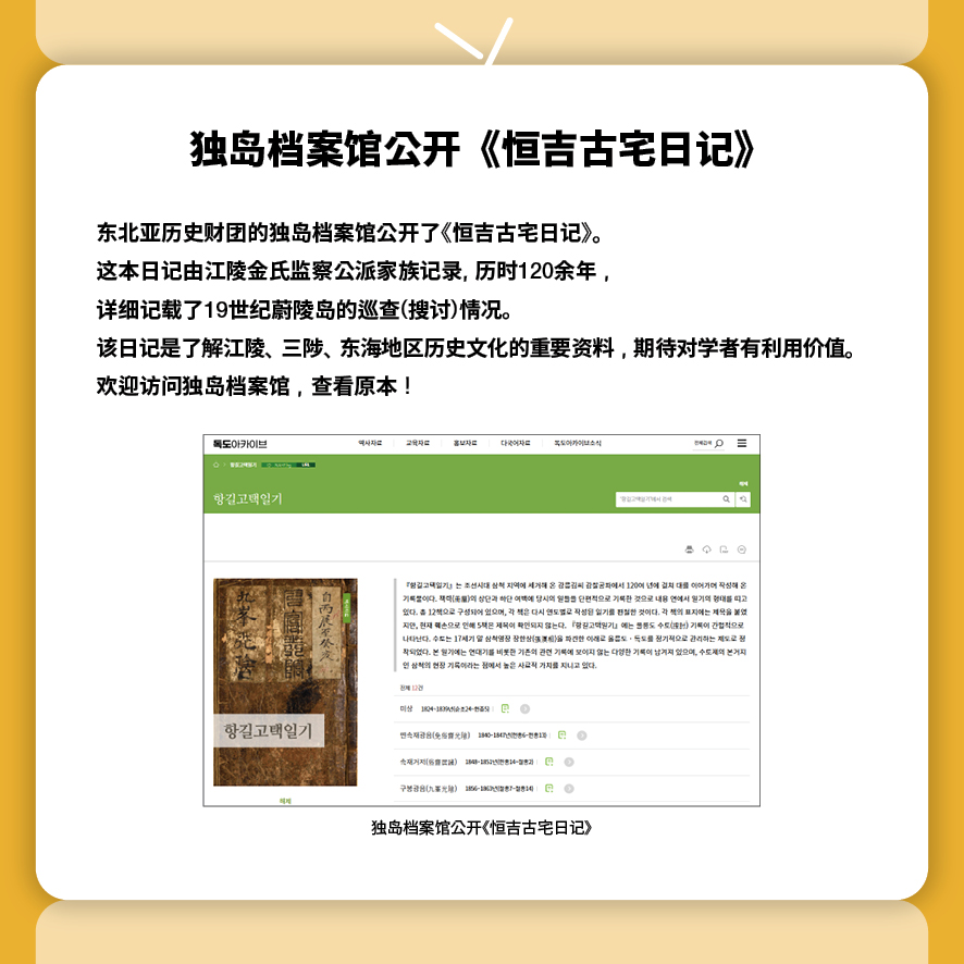 独岛档案馆公开《恒吉古宅日记》
东北亚历史财团的独岛档案馆公开了《恒吉古宅日记》。
这本日记由江陵金氏监察公派家族记录, 历时120余年，
详细记载了19世纪蔚陵岛的巡查(搜讨)情况。
该日记是了解江陵、三陟、东海地区历史文化的重要资料，期待对学者有利用价值。
欢迎访问独岛档案馆，查看原本！
