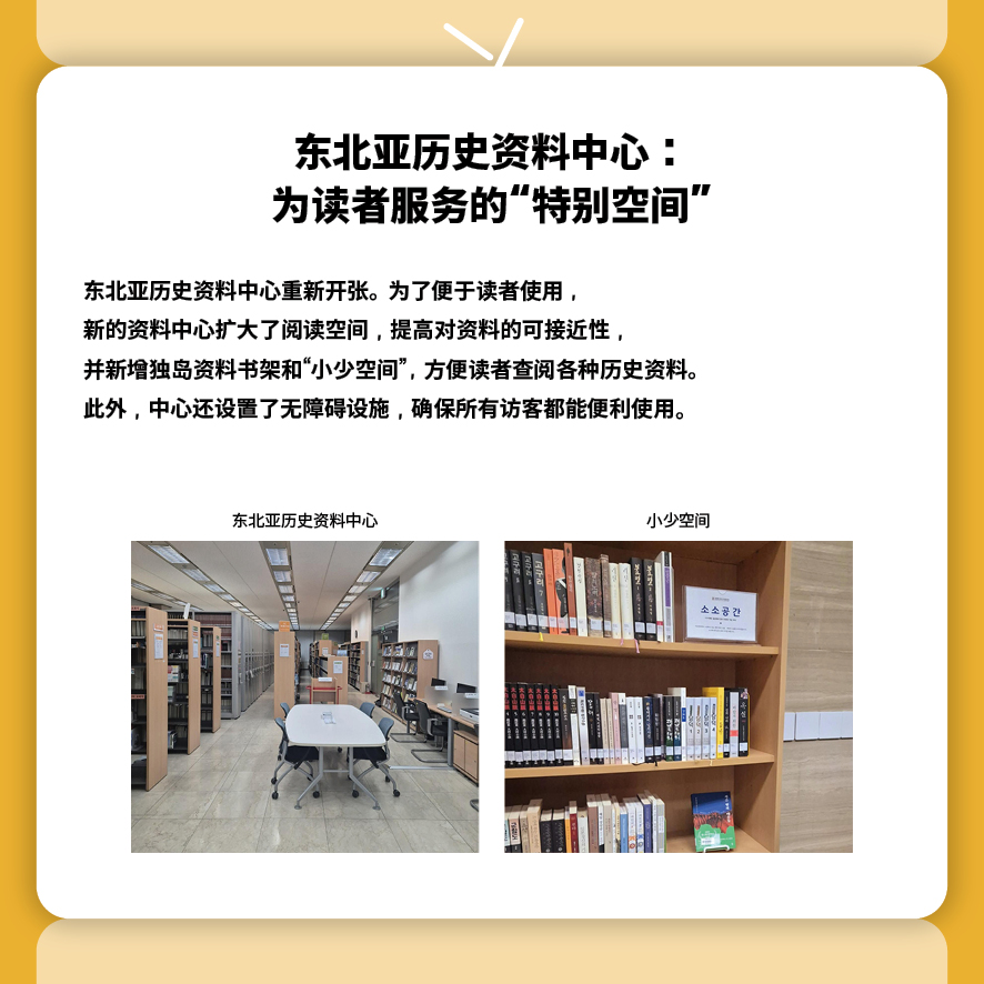 东北亚历史资料中心：为读者服务的“特别空间”
东北亚历史资料中心重新开张。为了便于读者使用，
新的资料中心扩大了阅读空间，提高对资料的可接近性，
并新增独岛资料书架和“小少空间”，方便读者查阅各种历史资料。
此外，中心还设置了无障碍设施，确保所有访客都能便利使用。