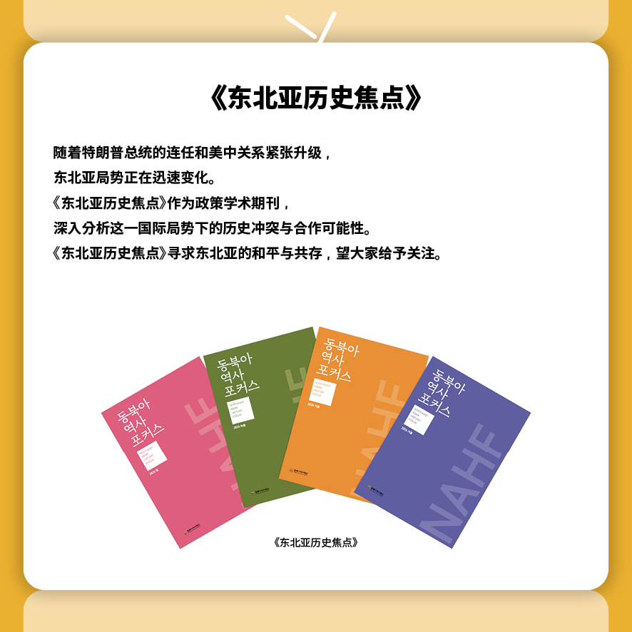 
《东北亚历史焦点》
随着特朗普总统的连任和美中关系紧张升级，
东北亚局势正在迅速变化。
《东北亚历史焦点》作为政策学术期刊，
深入分析这一国际局势下的历史冲突与合作可能性。
《东北亚历史焦点》寻求东北亚的和平与共存，望大家给予关注。